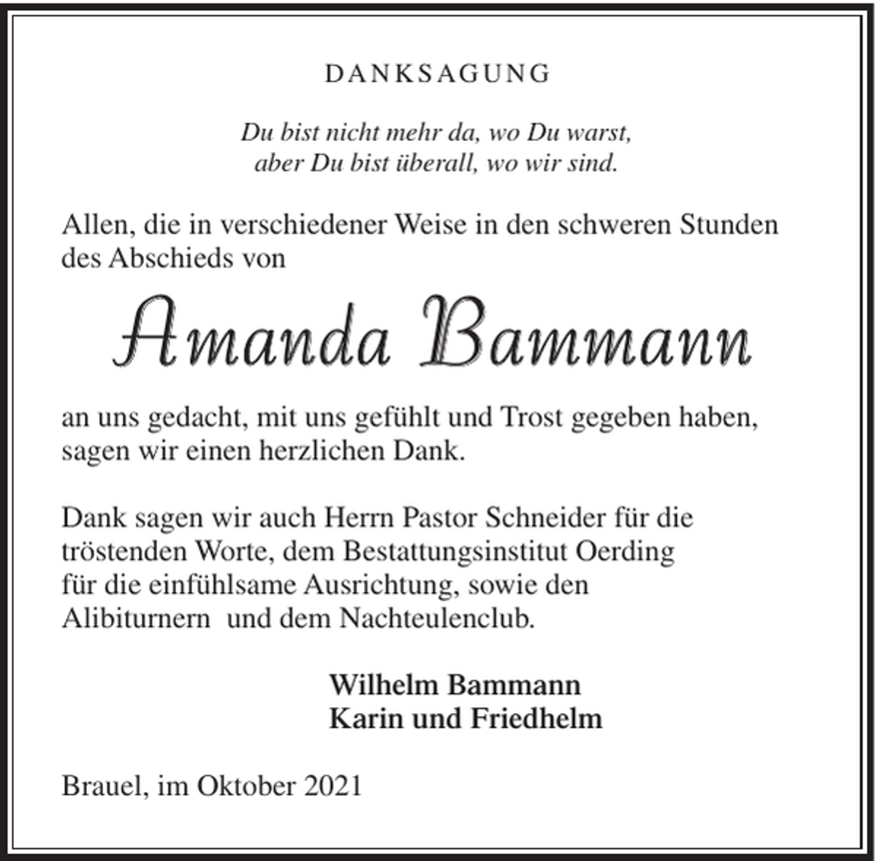 <p>DA N K S AG U N G<br />Du bist nicht mehr da, wo Du warst,<br />aber Du bist überall, wo wir sind.</p><p>Allen, die in verschiedener Weise in den schweren Stunden<br />des Abschieds von</p><p>Amanda Bammann<br />an uns gedacht, mit uns gefühlt und Trost gegeben haben,<br />sagen wir einen herzlichen Dank.<br />Dank sagen wir auch Herrn Pastor Schneider für die<br />tröstenden Worte, dem Bestattungsinstitut Oerding<br />für die einfühlsame Ausrichtung, sowie den<br />Alibiturnern und dem Nachteulenclub.<br />Wilhelm Bammann<br />Karin und Friedhelm<br />Brauel, im Oktober 2021</p>