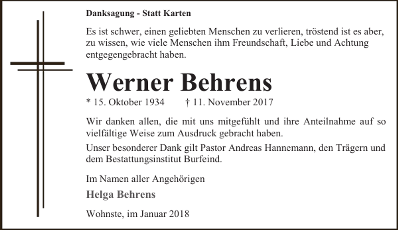 <p>Danksagung - Statt Karten</p><p>Es ist schwer, einen geliebten Menschen zu verlieren, tröstend ist es aber,<br />zu wissen, wie viele Menschen ihm Freundschaft, Liebe und Achtung<br />entgegengebracht haben.</p><p>Werner Behrens</p><p>* 15. Oktober 1934</p><p>† 11. November 2017</p><p>Wir danken allen, die mit uns mitgefühlt und ihre Anteilnahme auf so<br />vielfältige Weise zum Ausdruck gebracht haben.<br />Unser besonderer Dank gilt Pastor Andreas Hannemann, den Trägern und<br />dem Bestattungsinstitut Burfeind.<br />Im Namen aller Angehörigen</p><p>Helga Behrens<br />Wohnste, im Januar 2018</p>