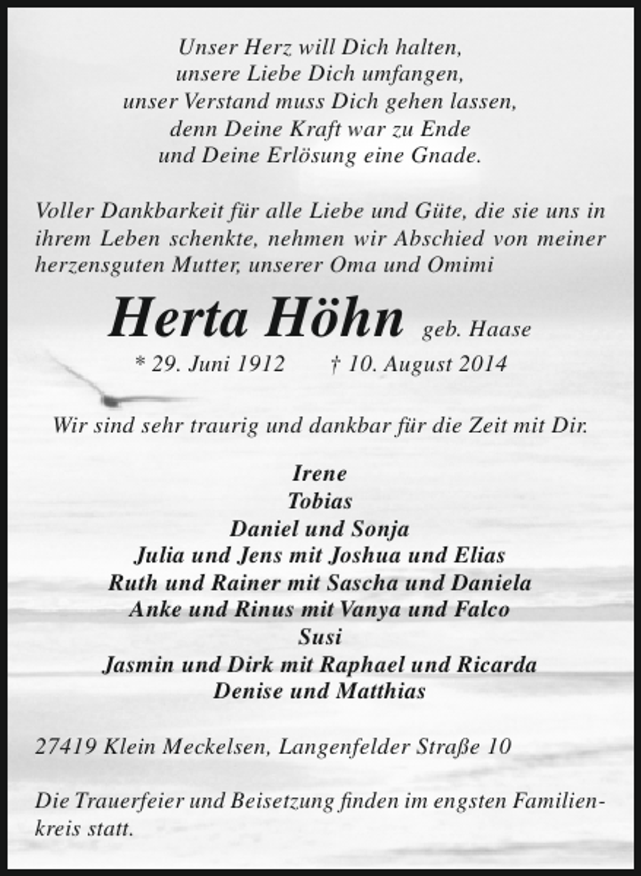 <p>Unser Herz will Dich halten,<br />unsere Liebe Dich umfangen,<br />unser Verstand muss Dich gehen lassen,<br />denn Deine Kraft war zu Ende<br />und Deine Erlösung eine Gnade.<br />Voller Dankbarkeit für alle Liebe und Güte, die sie uns in<br />ihrem Leben schenkte, nehmen wir Abschied von meiner<br />herzensguten Mutter, unserer Oma und Omimi</p><p>Herta Höhn geb. Haase<br />* 29. Juni 1912</p><p>† 10. August 2014</p><p>Wir sind sehr traurig und dankbar für die Zeit mit Dir.<br />Irene<br />Tobias<br />Daniel und Sonja<br />Julia und Jens mit Joshua und Elias<br />Ruth und Rainer mit Sascha und Daniela<br />Anke und Rinus mit Vanya und Falco<br />Susi<br />Jasmin und Dirk mit Raphael und Ricarda<br />Denise und Matthias<br />27419 Klein Meckelsen, Langenfelder Straße 10<br />Die Trauerfeier und Beisetzung finden im engsten Familienkreis statt.</p>