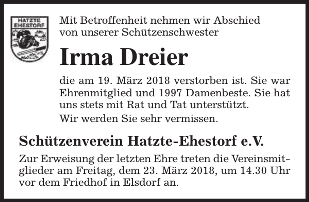 <p>Mit Betroffenheit nehmen wir Abschied<br />von unserer Schützenschwester</p><p>Irma Dreier<br />die am 19. März 2018 verstorben ist. Sie war<br />Ehrenmitglied und 1997 Damenbeste. Sie hat<br />uns stets mit Rat und Tat unterstützt.<br />Wir werden Sie sehr vermissen.</p><p>Schützenverein Hatzte-Ehestorf e.V.<br />Zur Erweisung der letzten Ehre treten die Vereinsmitglieder am Freitag, dem 23. März 2018, um 14.30 Uhr<br />vor dem Friedhof in Elsdorf an.</p>
