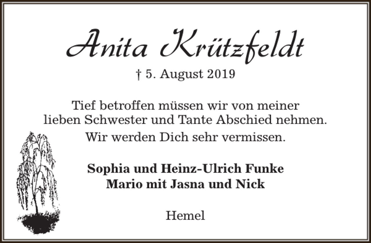 <p>Anita Krützfeldt<br />† 5. August 2019</p><p>Tief betroffen müssen wir von meiner<br />lieben Schwester und Tante Abschied nehmen.<br />Wir werden Dich sehr vermissen.<br />Sophia und Heinz-Ulrich Funke<br />Mario mit Jasna und Nick<br />Hemel</p>