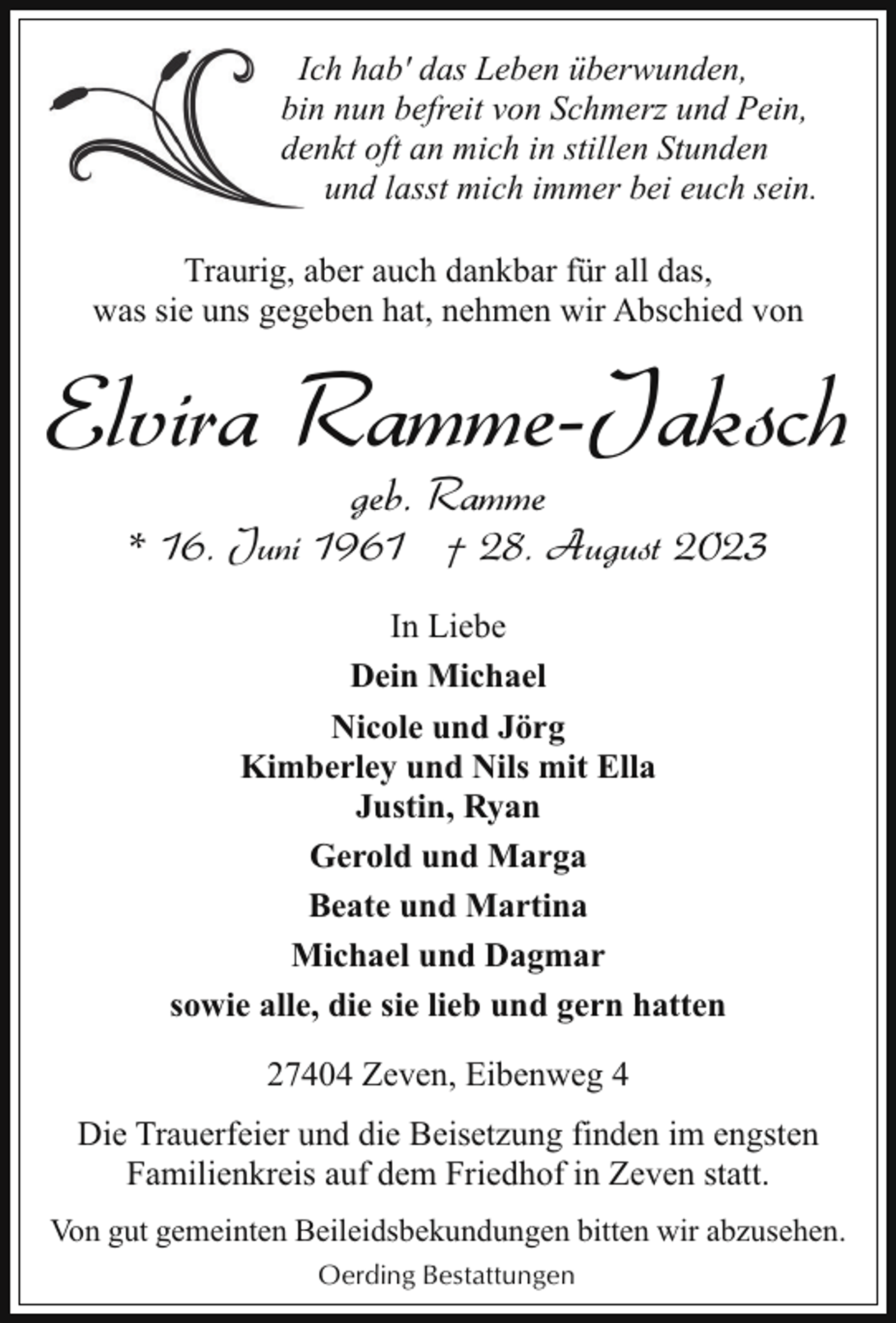 <p>IIch hab' das Leben überwunden,<br />biin nun befreit von Schmerz und Pein,<br />deenkt oft an mich in stillen Stunden<br />und lasst mich immer bei euch sein.<br />Traurig, aber auch dankbar für all das,<br />was sie uns gegeben hat, nehmen wir Abschied von</p><p>Elvira Ramme-Jaksch<br />geb. Ramme</p><p>* 16. Juni 1961 † 28. August 2023<br />In Liebe<br />Dein Michael<br />Nicole und Jörg<br />Kimberley und Nils mit Ella<br />Justin, Ryan<br />Gerold und Marga<br />Beate und Martina<br />Michael und Dagmar<br />sowie alle, die sie lieb und gern hatten<br />27404 Zeven, Eibenweg 4<br />Die Trauerfeier und die Beisetzung finden im engsten<br />Familienkreis auf dem Friedhof in Zeven statt.<br />Von gut gemeinten Beileidsbekundungen bitten wir abzusehen.<br />Oerding Bestattungen</p>