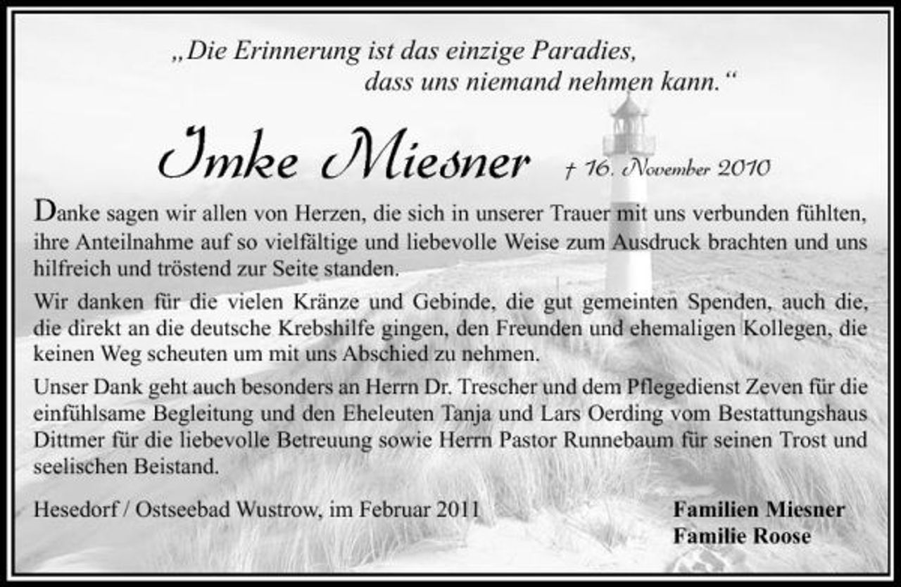 <p>„Die Erinnerung ist das einzige Paradies, dass uns niemand nehmen kann.“</p>
<p>Danke sagen wir allen von Herzen, die sich in unserer Trauer mit uns verbunden fühlten, ihre Anteilnahme auf so vielfältige und liebevolle Weise zum Ausdruck brachten und uns hilfreich und tröstend zur Seite standen. Wir danken für die vielen Kränze und Gebinde, die gut gemeinten Spenden, auch die, die direkt an die deutsche Krebshilfe gingen, den Freunden und ehemaligen Kollegen, die keinen Weg scheuten um mit uns Abschied zu nehmen. Unser Dank geht auch besonders an Herrn Dr. Trescher und dem Pflegedienst Zeven für die einfühlsame Begleitung und den Eheleuten Tanja und Lars Oerding vom Bestattungshaus Dittmer für die liebevolle Betreuung sowie Herrn Pastor Runnebaum für seinen Trost und seelischen Beistand.<br />Hesedorf / Ostseebad Wustrow, im Februar 2011 Familien Miesner Familie Roose</p>
<p>Imke Miesner</p>
<p>† 16. November 2010</p>