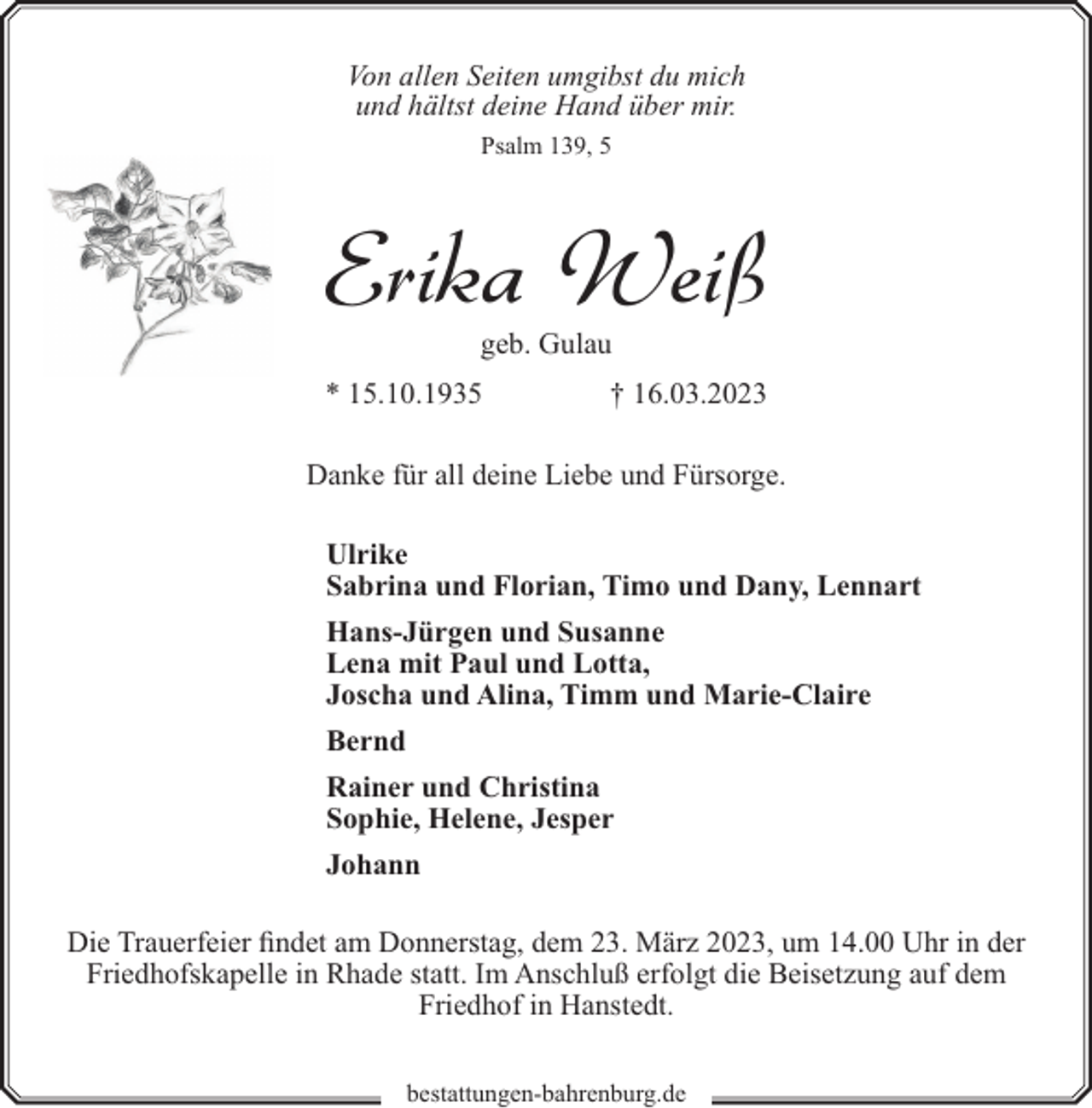 <p>Von allen Seiten umgibst du mich<br />und hältst deine Hand über mir.<br />Psalm 139, 5</p><p>Erika Weiß<br />geb. Gulau</p><p>* 15.10.1935</p><p>† 16.03.2023</p><p>Danke für all deine Liebe und Fürsorge.<br />Ulrike<br />Sabrina und Florian, Timo und Dany, Lennart<br />Hans-Jürgen und Susanne<br />Lena mit Paul und Lotta,<br />Joscha und Alina, Timm und Marie-Claire<br />Bernd<br />Rainer und Christina<br />Sophie, Helene, Jesper<br />Johann<br />Die Trauerfeier findet am Donnerstag, dem 23. März 2023, um 14.00 Uhr in der<br />Friedhofskapelle in Rhade statt. Im Anschluß erfolgt die Beisetzung auf dem<br />Friedhof in Hanstedt.<br />bestattungen-bahrenburg.de</p>