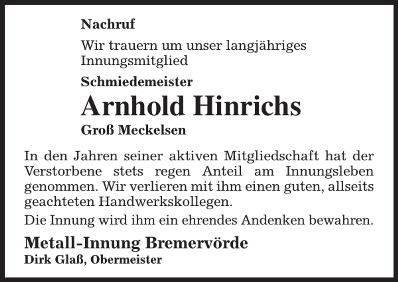 <p>Nachruf<br />Wir trauern um unser langjähriges<br />Innungsmitglied<br />Schmiedemeister</p><p>Arnhold Hinrichs<br />Groß Meckelsen</p><p>In den Jahren seiner aktiven Mitgliedschaft hat der<br />Verstorbene stets regen Anteil am Innungsleben<br />genommen. Wir verlieren mit ihm einen guten, allseits<br />geachteten Handwerkskollegen.<br />Die Innung wird ihm ein ehrendes Andenken bewahren.</p><p>Metall-Innung Bremervörde<br />Dirk Glaß, Obermeister</p>