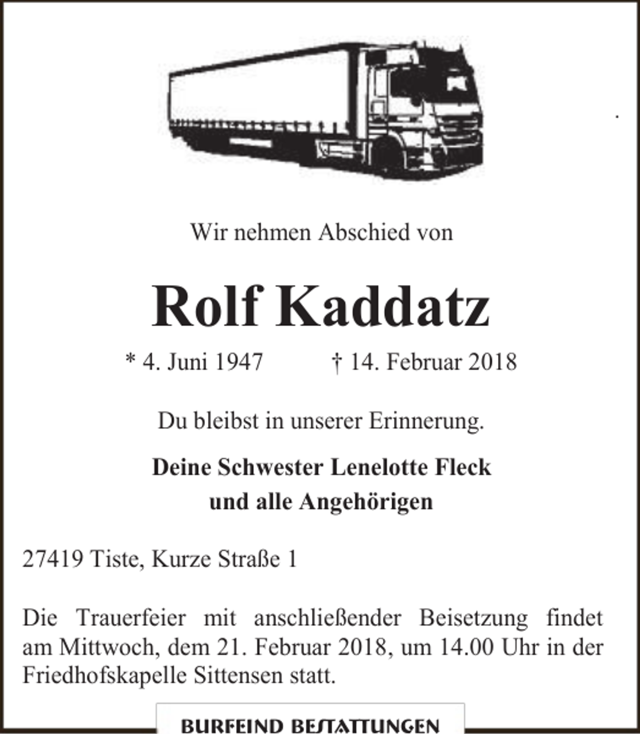 <p>.</p><p>Wir nehmen Abschied von</p><p>Rolf Kaddatz</p><p>* 4. Juni 1947</p><p>† 14. Februar 2018</p><p>Du bleibst in unserer Erinnerung.<br />Deine Schwester Lenelotte Fleck<br />und alle Angehörigen<br />27419 Tiste, Kurze Straße 1<br />Die Trauerfeier mit anschließender Beisetzung findet<br />am Mittwoch, dem 21. Februar 2018, um 14.00 Uhr in der<br />Friedhofskapelle Sittensen statt.<br />Burfeind Bestattungen</p>
