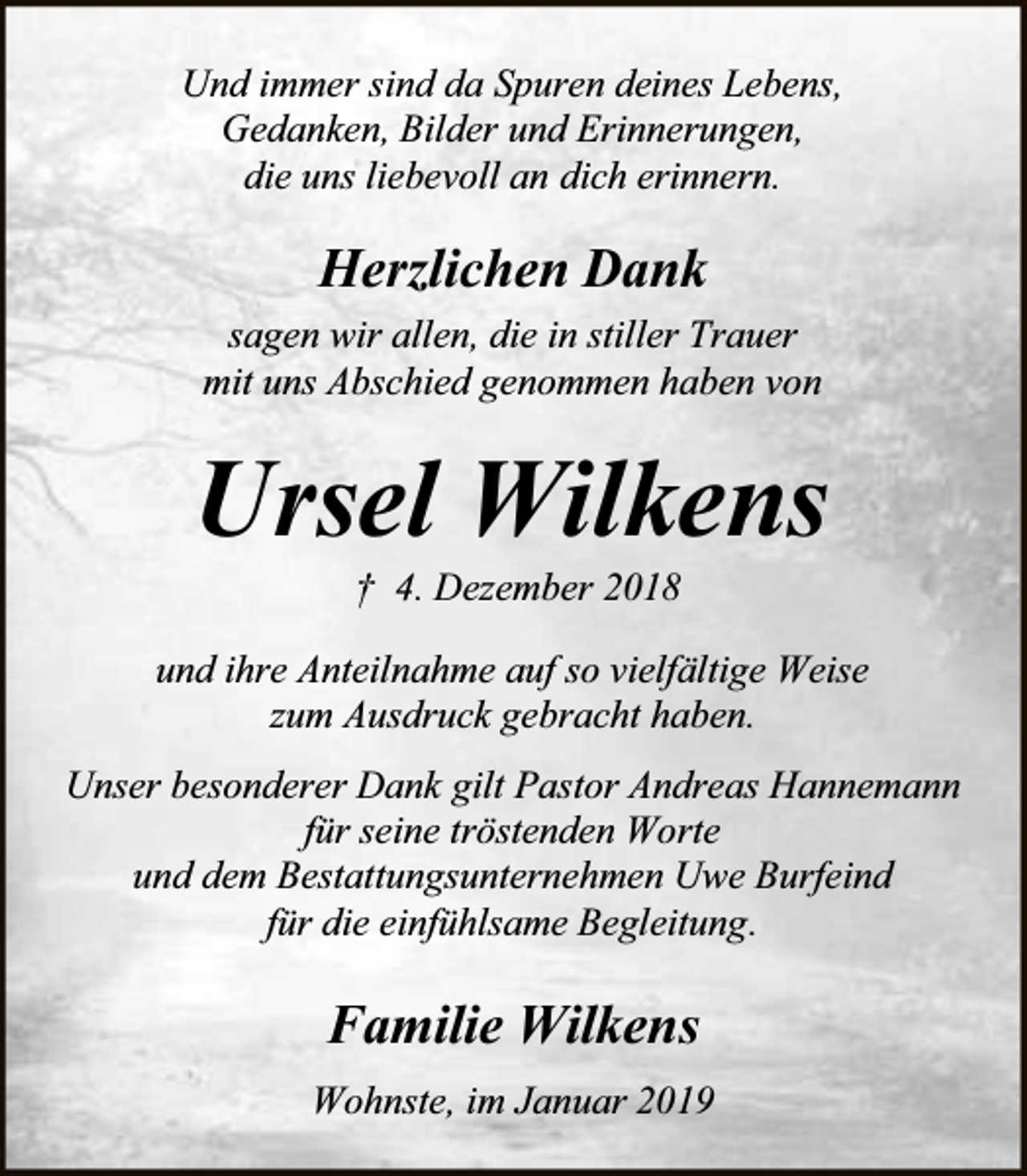 <p>Und immer sind da Spuren deines Lebens,<br />Gedanken, Bilder und Erinnerungen,<br />die uns liebevoll an dich erinnern.</p><p>Herzlichen Dank<br />sagen wir allen, die in stiller Trauer<br />mit uns Abschied genommen haben von</p><p>Ursel Wilkens<br />† 4. Dezember 2018</p><p>und ihre Anteilnahme auf so vielfältige Weise<br />zum Ausdruck gebracht haben.<br />Unser besonderer Dank gilt Pastor Andreas Hannemann<br />für seine tröstenden Worte<br />und dem Bestattungsunternehmen Uwe Burfeind<br />für die einfühlsame Begleitung.</p><p>Familie Wilkens<br />Wohnste, im Januar 2019</p>