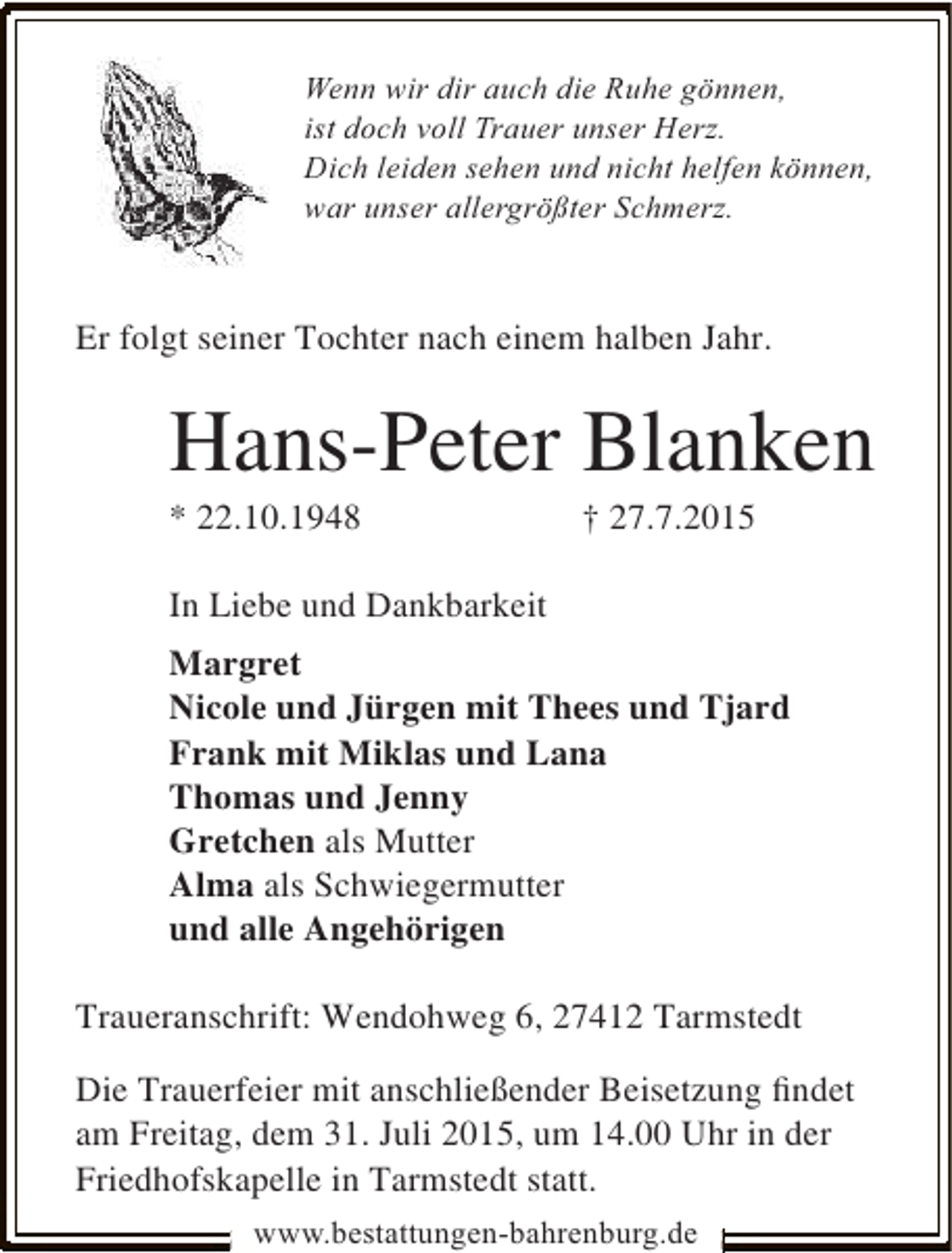 <p>Wenn wir dir auch die Ruhe gönnen,<br />ist doch voll Trauer unser Herz.<br />Dich leiden sehen und nicht helfen können,<br />war unser allergrößter Schmerz.</p><p>Er folgt seiner Tochter nach einem halben Jahr.</p><p>Hans-Peter Blanken<br />* 22.10.1948</p><p>† 27.7.2015</p><p>In Liebe und Dankbarkeit<br />Margret<br />Nicole und Jürgen mit Thees und Tjard<br />Frank mit Miklas und Lana<br />Thomas und Jenny<br />Gretchen als Mutter<br />Alma als Schwiegermutter<br />und alle Angehörigen<br />Traueranschrift: Wendohweg 6, 27412 Tarmstedt<br />Die Trauerfeier mit anschließender Beisetzung ﬁndet<br />am Freitag, dem 31. Juli 2015, um 14.00 Uhr in der<br />Friedhofskapelle in Tarmstedt statt.<br />www.bestattungen-bahrenburg.de</p>