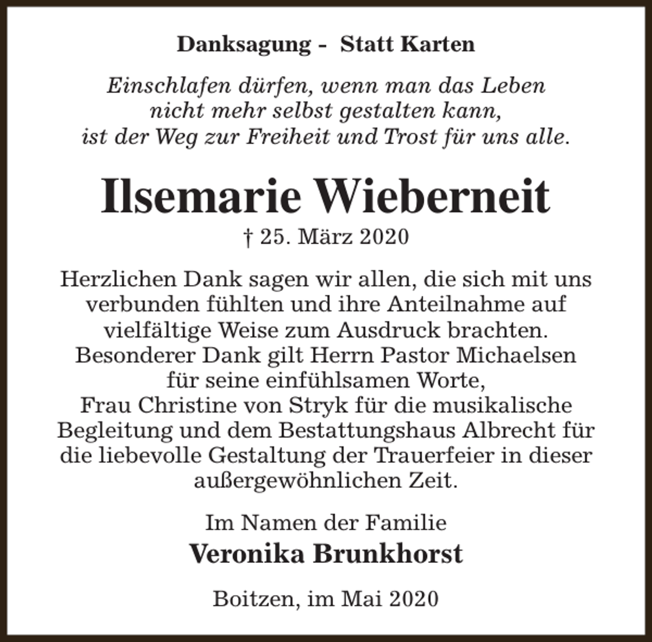<p>Danksagung - Statt Karten<br />Einschlafen dürfen, wenn man das Leben<br />nicht mehr selbst gestalten kann,<br />ist der Weg zur Freiheit und Trost für uns alle.</p><p>Ilsemarie Wieberneit<br />† 25. März 2020</p><p>Herzlichen Dank sagen wir allen, die sich mit uns<br />verbunden fühlten und ihre Anteilnahme auf<br />vielfältige Weise zum Ausdruck brachten.<br />Besonderer Dank gilt Herrn Pastor Michaelsen<br />für seine einfühlsamen Worte,<br />Frau Christine von Stryk für die musikalische<br />Begleitung und dem Bestattungshaus Albrecht für<br />die liebevolle Gestaltung der Trauerfeier in dieser<br />außergewöhnlichen Zeit.<br />Im Namen der Familie</p><p>Veronika Brunkhorst<br />Boitzen, im Mai 2020</p>