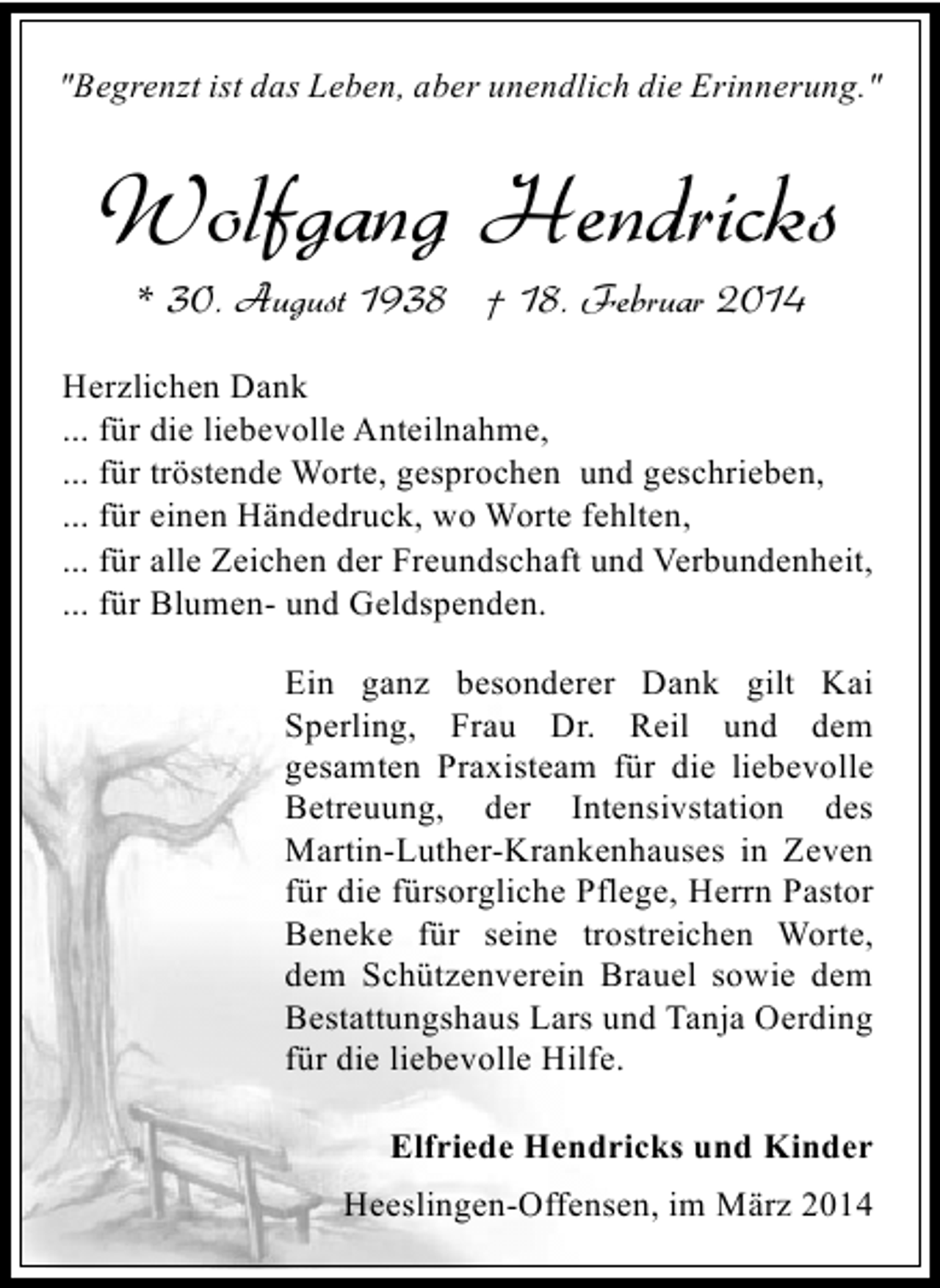 <p>"Begrenzt ist das Leben, aber unendlich die Erinnerung."</p><p>Wolfgang Hendricks<br />* 30. August 1938 † 18. Februar 2014</p><p>Herzlichen Dank<br />... für die liebevolle Anteilnahme,<br />... für tröstende Worte, gesprochen und geschrieben,<br />... für einen Händedruck, wo Worte fehlten,<br />... für alle Zeichen der Freundschaft und Verbundenheit,<br />... für Blumen- und Geldspenden.<br />Ein ganz besonderer Dank gilt Kai<br />Sperling, Frau Dr. Reil und dem<br />gesamten Praxisteam für die liebevolle<br />Betreuung, der Intensivstation des<br />Martin-Luther-Krankenhauses in Zeven<br />für die fürsorgliche Pflege, Herrn Pastor<br />Beneke für seine trostreichen Worte,<br />dem Schützenverein Brauel sowie dem<br />Bestattungshaus Lars und Tanja Oerding<br />für die liebevolle Hilfe.<br />Elfriede Hendricks und Kinder<br />Heeslingen-Offensen, im März 2014</p>