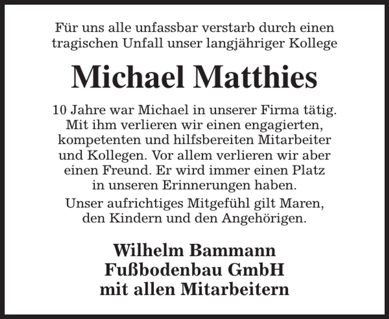 <p>Für uns alle unfassbar verstarb durch einen<br />tragischen Unfall unser langjähriger Kollege</p><p>Michael Matthies<br />10 Jahre war Michael in unserer Firma tätig.<br />Mit ihm verlieren wir einen engagierten,<br />kompetenten und hilfsbereiten Mitarbeiter<br />und Kollegen. Vor allem verlieren wir aber<br />einen Freund. Er wird immer einen Platz<br />in unseren Erinnerungen haben.<br />Unser aufrichtiges Mitgefühl gilt Maren,<br />den Kindern und den Angehörigen.</p><p>Wilhelm Bammann<br />Fußbodenbau GmbH<br />mit allen Mitarbeitern</p>