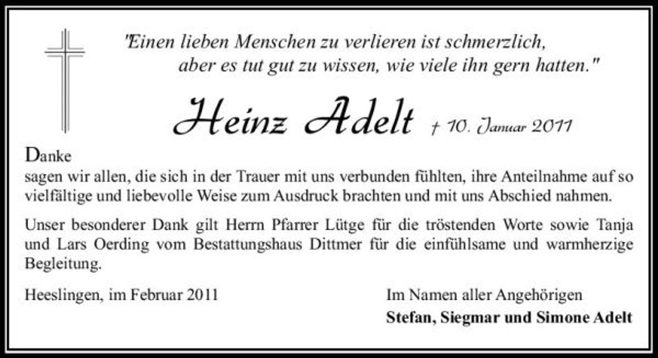<p>"Einen lieben Menschen zu verlieren ist schmerzlich, aber es tut gut zu wissen, wie viele ihn gern hatten."</p><p>Danke</p><p>Heinz Adelt</p><p>† 10. Januar 2011</p><p>sagen wir allen, die sich in der Trauer mit uns verbunden fühlten, ihre Anteilnahme auf so vielfältige und liebevolle Weise zum Ausdruck brachten und mit uns Abschied nahmen. Unser besonderer Dank gilt Herrn Pfarrer Lütge für die tröstenden Worte sowie Tanja und Lars Oerding vom Bestattungshaus Dittmer für die einfühlsame und warmherzige Begleitung. Heeslingen, im Februar 2011 Im Namen aller Angehörigen Stefan, Siegmar und Simone Adelt</p>