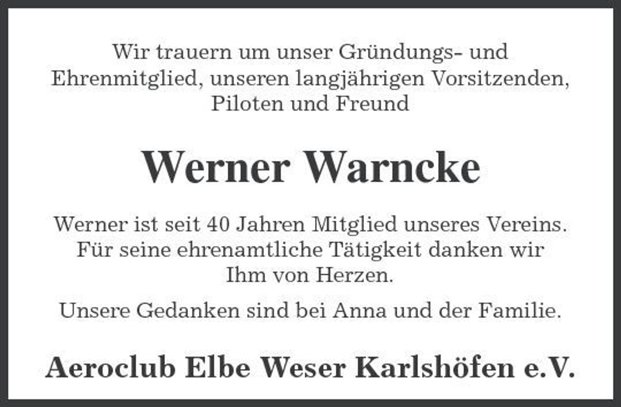 <p>Wir trauern um unser Gründungs- und Ehrenmitglied, unseren langjährigen Vorsitzenden, Piloten und Freund</p><p>Werner Warncke<br />Werner ist seit 40 Jahren Mitglied unseres Vereins. Für seine ehrenamtliche Tätigkeit danken wir Ihm von Herzen. Unsere Gedanken sind bei Anna und der Familie.</p><p>Aeroclub Elbe Weser Karlshöfen e.V.</p>