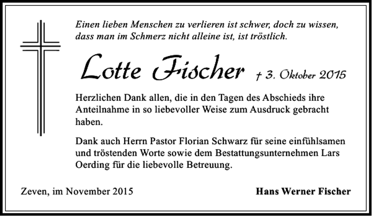 <p>Einen lieben Menschen zu verlieren ist schwer, doch zu wissen,<br />dass man im Schmerz nicht alleine ist, ist tröstlich.</p><p>Lotte Fischer</p><p>† 3. Oktober 2015</p><p>Herzlichen Dank allen, die in den Tagen des Abschieds ihre<br />Anteilnahme in so liebevoller Weise zum Ausdruck gebracht<br />haben.<br />Dank auch Herrn Pastor Florian Schwarz für seine einfühlsamen<br />und tröstenden Worte sowie dem Bestattungsunternehmen Lars<br />Oerding für die liebevolle Betreuung.<br />Zeven, im November 2015</p><p>Hans Werner Fischer</p>