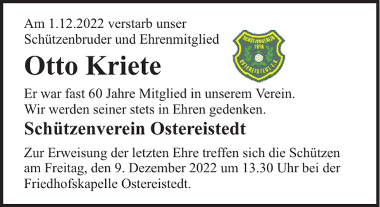 <p>Am 1.12.2022 verstarb unser<br />Schützenbruder und Ehrenmitglied</p><p>Otto Kriete</p><p>Er war fast 60 Jahre Mitglied in unserem Verein.<br />Wir werden seiner stets in Ehren gedenken.</p><p>Schützenverein Ostereistedt</p><p>Zur Erweisung der letzten Ehre treffen sich die Schützen<br />am Freitag, den 9. Dezember 2022 um 13.30 Uhr bei der<br />Friedhofskapelle Ostereistedt.</p>