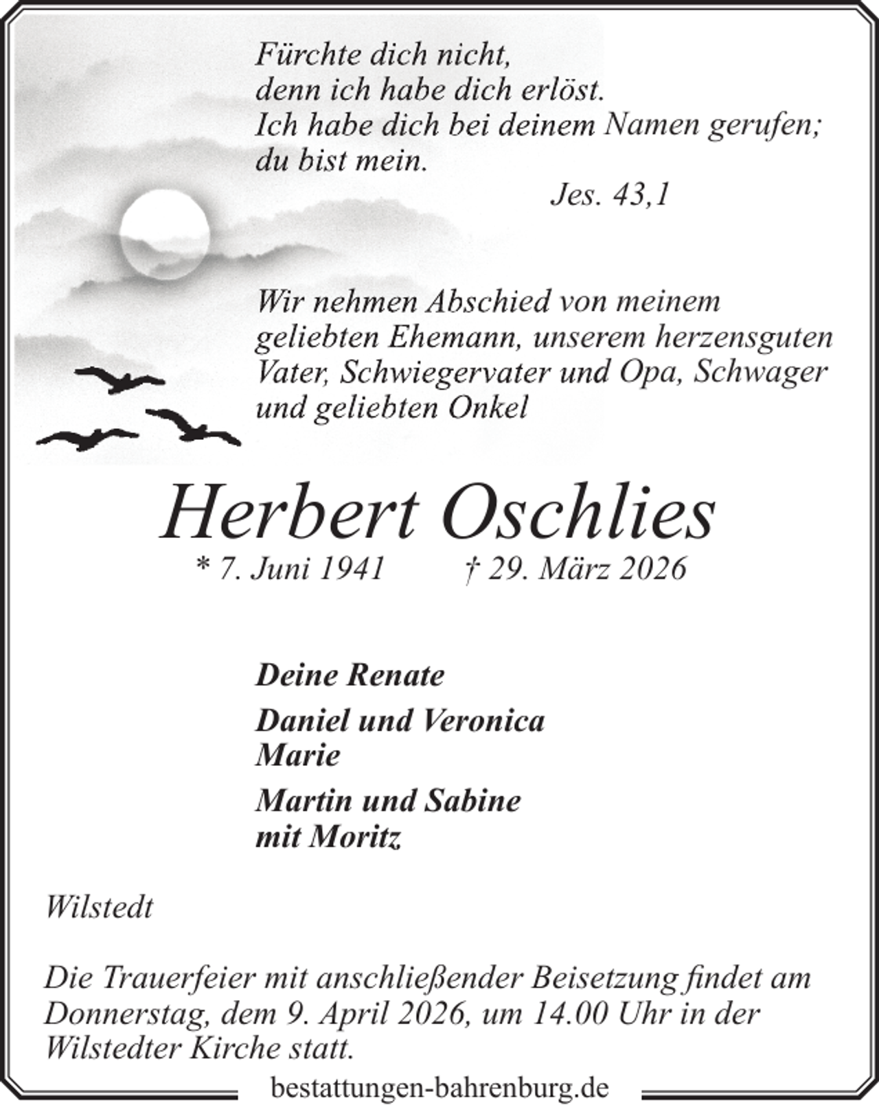<p>Fürchte dich nicht,<br />denn ich habe dich erlöst.<br />Ich habe dich bei deinem Namen gerufen;<br />du bist mein.<br />Jes. 43,1<br />Wir nehmen Abschied vonn meinem<br />geliebten Ehemann, unserrem herzensguten<br />Vater, Schwiegervater undd Opa, Schwager<br />und geliebten Onkel</p><p>Herbert Oschlies<br />* 7. Juni 1941</p><p>† 29. März 2026</p><p>Deine Renate<br />Daniel und Veronica<br />Marie<br />Martin und Sabine<br />mit Moritz<br />Wilstedt<br />Die Trauerfeier mit anschließender Beisetzung findet am<br />Donnerstag, dem 9. April 2026, um 14.00 Uhr in der<br />Wilstedter Kirche statt.<br />bestattungen-bahrenburg.de</p>