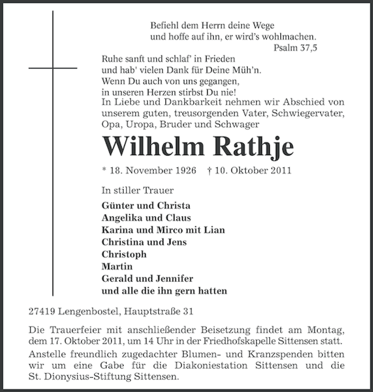 <p>Befiehl dem Herrn deine Wege<br />und hoffe auf ihn, er wird’s wohlmachen.<br />Psalm 37,5<br />Ruhe sanft und schlaf’ in Frieden<br />und hab' vielen Dank für Deine Müh’n.<br />Wenn Du auch von uns gegangen,<br />in unseren Herzen stirbst Du nie!</p><p>In Liebe und Dankbarkeit nehmen wir Abschied von<br />unserem guten, treusorgenden Vater, Schwiegervater,<br />Opa, Uropa, Bruder und Schwager</p><p>Wilhelm Rathje<br />* 18. November 1926</p><p>† 10. Oktober 2011</p><p>In stiller Trauer<br />Günter und Christa<br />Angelika und Claus<br />Karina und Mirco mit Lian<br />Christina und Jens<br />Christoph<br />Martin<br />Gerald und Jennifer<br />und alle die ihn gern hatten<br />27419 Lengenbostel, Hauptstraße 31<br />Die Trauerfeier mit anschließender Beisetzung findet am Montag,<br />dem 17. Oktober 2011, um 14 Uhr in der Friedhofskapelle Sittensen statt.<br />Anstelle freundlich zugedachter Blumen- und Kranzspenden bitten<br />wir um eine Gabe für die Diakoniestation Sittensen und die<br />St. Dionysius-Stiftung Sittensen.</p>