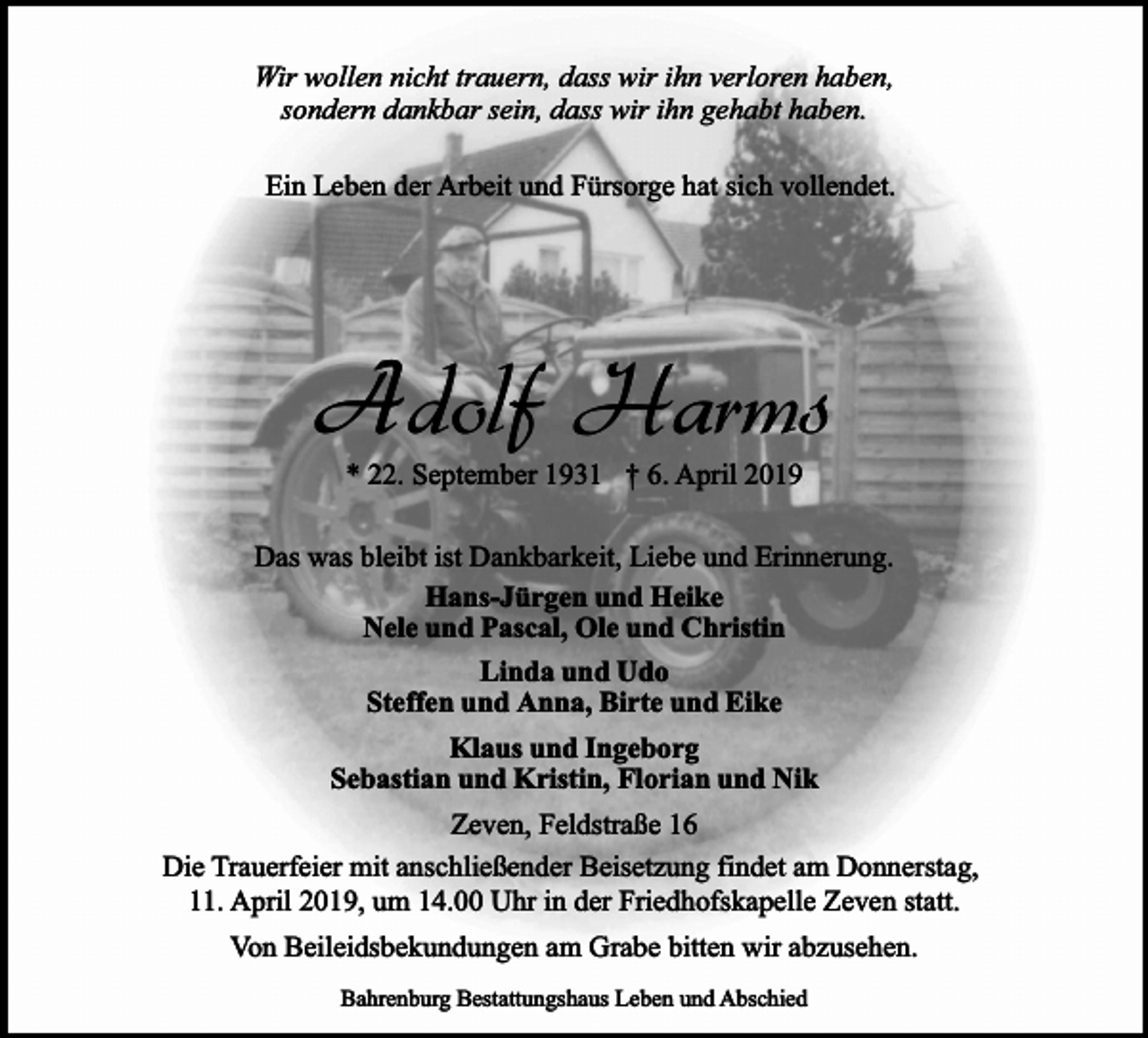 <p>Wir wollen nicht trauern, dass wir ihn verloren haben,<br />sondern dankbar sein, dass wir ihn gehabt haben.<br />Ein Leben der Arbeit und Fürsorge hat sich vollendet.</p><p>Adolf Harms<br />* 22. September 1931 † 6. April 2019</p><p>Das was bleibt ist Dankbarkeit, Liebe und Erinnerung.<br />Hans-Jürgen und Heike<br />Nele und Pascal, Ole und Christin<br />Linda und Udo<br />Steffen und Anna, Birte und Eike<br />Klaus und Ingeborg<br />Sebastian und Kristin, Florian und Nik<br />Zeven, Feldstraße 16<br />Die Trauerfeier mit anschließender Beisetzung findet am Donnerstag,<br />11. April 2019, um 14.00 Uhr in der Friedhofskapelle Zeven statt.<br />Von Beileidsbekundungen am Grabe bitten wir abzusehen.<br />Bahrenburg Bestattungshaus Leben und Abschied</p>