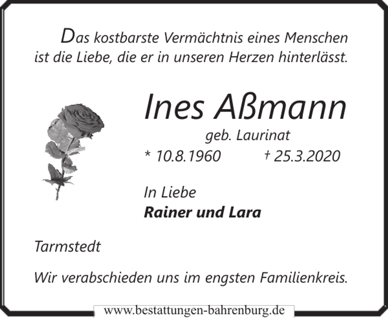 <p>Das kostbarste Vermächtnis eines Menschen<br />ist die Liebe, die er in unseren Herzen hinterlässt.</p><p>Ines Aßmann<br />geb. Laurinat</p><p>* 10.8.1960</p><p>† 25.3.2020</p><p>In Liebe<br />Rainer und Lara<br />Tarmstedt<br />Wir verabschieden uns im engsten Familienkreis.<br />www.bestattungen-bahrenburg.de</p>