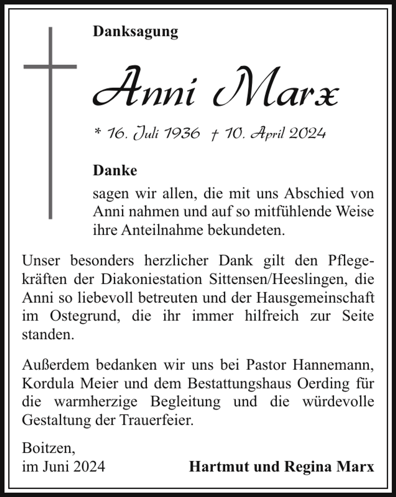 <p>Danksagung</p><p>Anni Marx<br />* 16. Juli 1936 † 10. April 2024</p><p>Danke<br />sagen wir allen, die mit uns Abschied von<br />Anni nahmen und auf so mitfühlende Weise<br />ihre Anteilnahme bekundeten.<br />Unser besonders herzlicher Dank gilt den Pflegekräften der Diakoniestation Sittensen/Heeslingen, die<br />Anni so liebevoll betreuten und der Hausgemeinschaft<br />im Ostegrund, die ihr immer hilfreich zur Seite<br />standen.<br />Außerdem bedanken wir uns bei Pastor Hannemann,<br />Kordula Meier und dem Bestattungshaus Oerding für<br />die warmherzige Begleitung und die würdevolle<br />Gestaltung der Trauerfeier.<br />Boitzen,<br />im Juni 2024</p><p>Hartmut und Regina Marx</p>