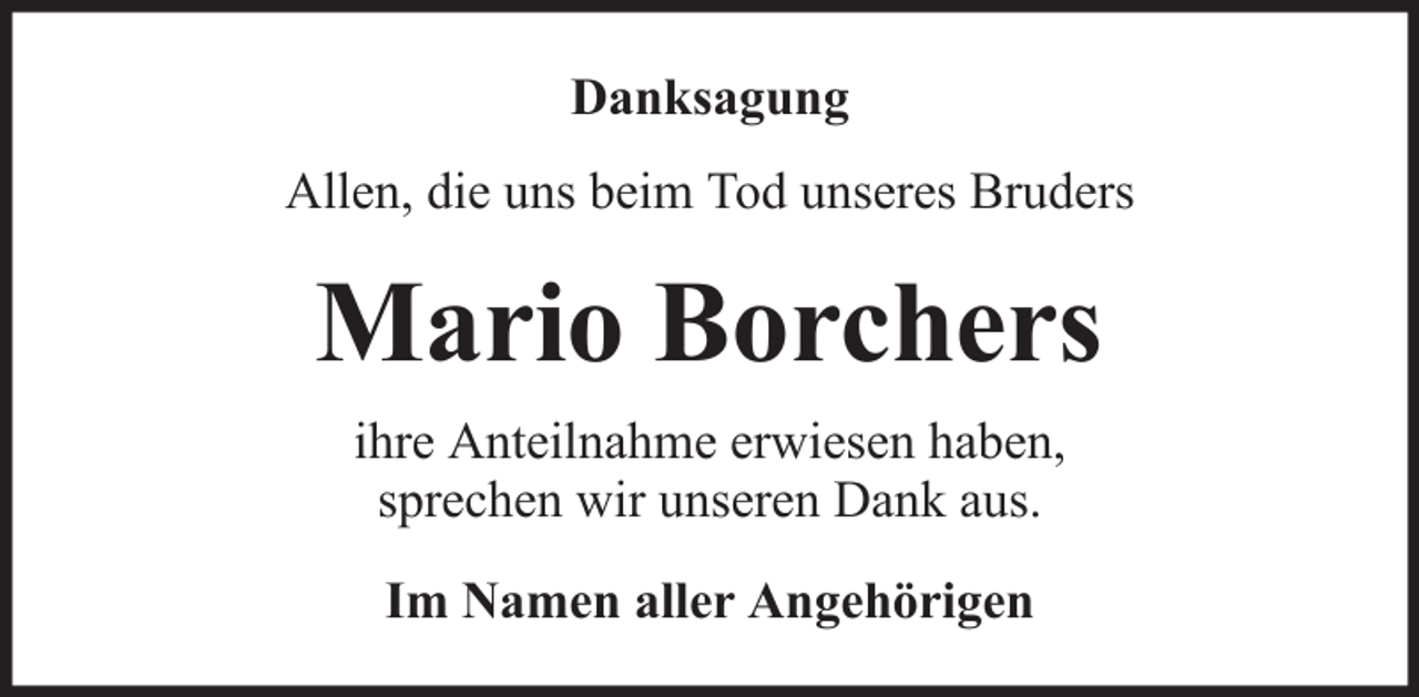 <p>Danksagung<br />Allen, die uns beim Tod unseres Bruders</p><p>Mario Borchers<br />ihre Anteilnahme erwiesen haben,<br />sprechen wir unseren Dank aus.<br />Im Namen aller Angehörigen</p>