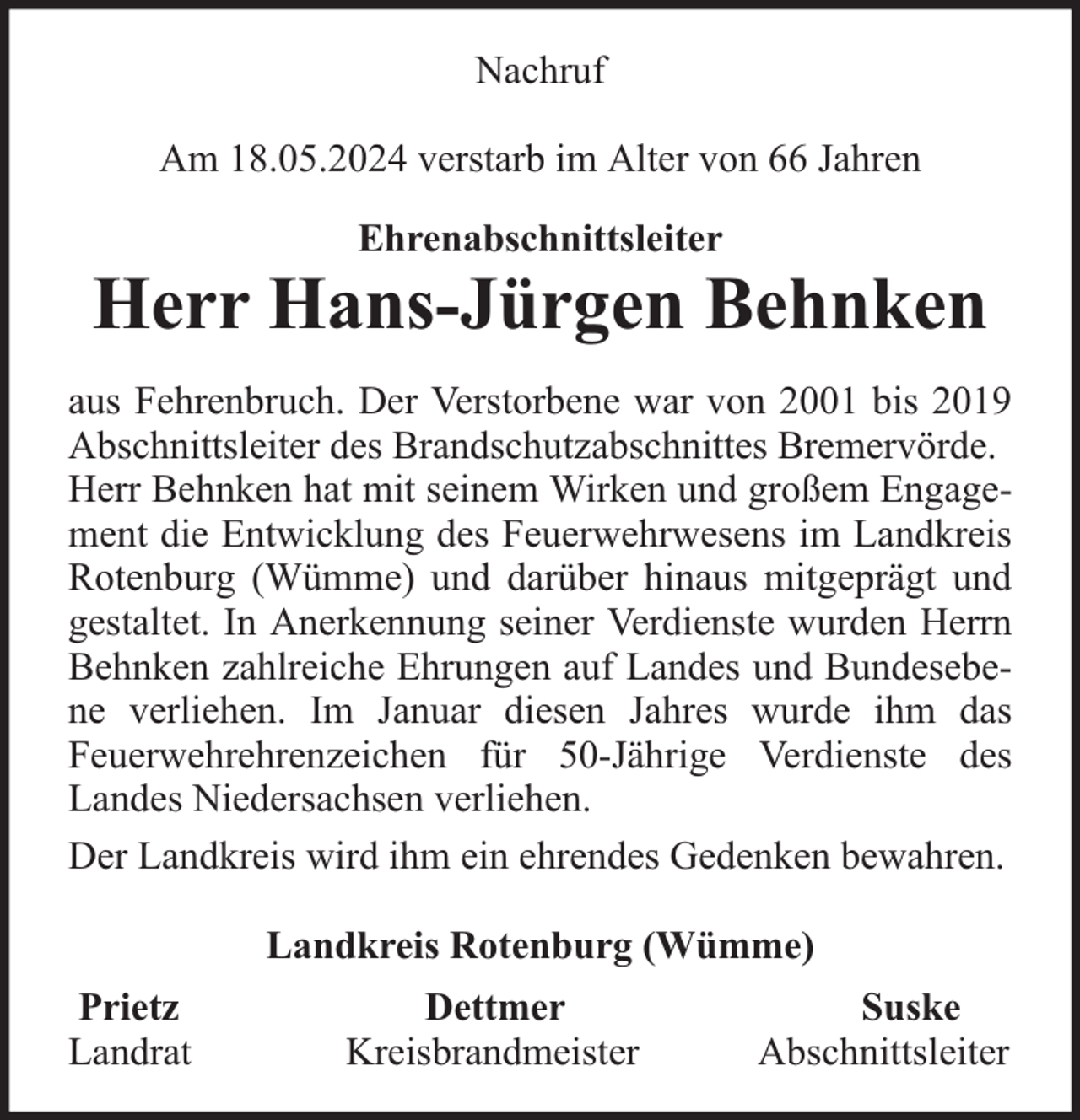 <p>Nachruf<br />Am 18.05.2024 verstarb im Alter von 66 Jahren<br />Ehrenabschnittsleiter</p><p>Herr Hans-Jürgen Behnken<br />aus Fehrenbruch. Der Verstorbene war von 2001 bis 2019<br />Abschnittsleiter des Brandschutzabschnittes Bremervörde.<br />Herr Behnken hat mit seinem Wirken und großem Engagement die Entwicklung des Feuerwehrwesens im Landkreis<br />Rotenburg (Wümme) und darüber hinaus mitgeprägt und<br />gestaltet. In Anerkennung seiner Verdienste wurden Herrn<br />Behnken zahlreiche Ehrungen auf Landes und Bundesebene verliehen. Im Januar diesen Jahres wurde ihm das<br />Feuerwehrehrenzeichen für 50-Jährige Verdienste des<br />Landes Niedersachsen verliehen.<br />Der Landkreis wird ihm ein ehrendes Gedenken bewahren.<br />Landkreis Rotenburg (Wümme)<br />Prietz<br />Landrat</p><p>Dettmer<br />Kreisbrandmeister</p><p>Suske<br />Abschnittsleiter</p>