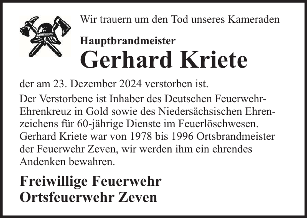 <p>Wir trauern um den Tod unseres Kameraden<br />Hauptbrandmeister</p>
<p>Gerhard Kriete</p>
<p>der am 23. Dezember 2024 verstorben ist.<br />Der Verstorbene ist Inhaber des Deutschen FeuerwehrEhrenkreuz in Gold sowie des Niedersächsischen Ehrenzeichens für 60-jährige Dienste im Feuerlöschwesen.<br />Gerhard Kriete war von 1978 bis 1996 Ortsbrandmeister<br />der Feuerwehr Zeven, wir werden ihm ein ehrendes<br />Andenken bewahren.</p>
<p>Freiwillige Feuerwehr<br />Ortsfeuerwehr Zeven</p>