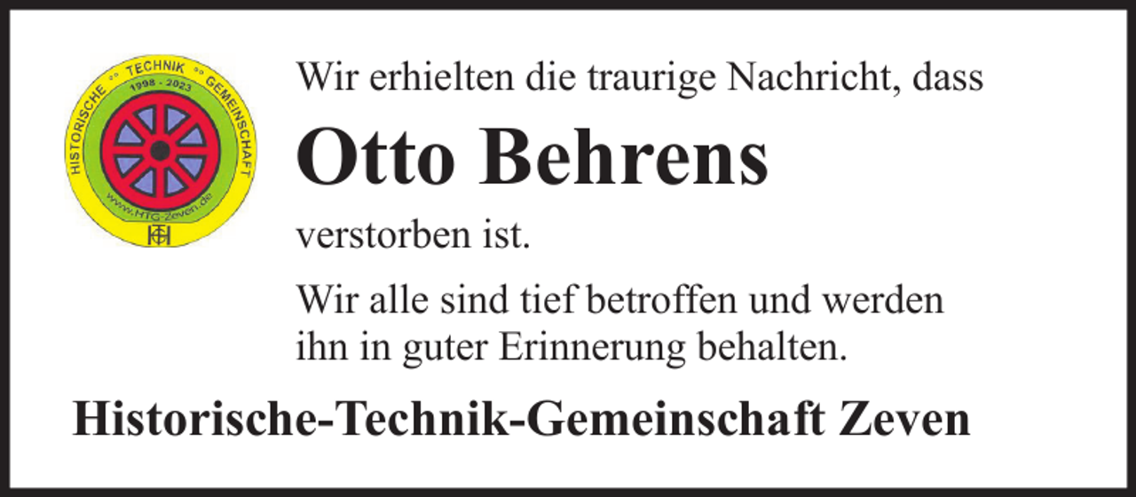 <p>Wir erhielten die traurige Nachricht, dass</p><p>Otto Behrens<br />verstorben ist.<br />Wir alle sind tief betroffen und werden<br />ihn in guter Erinnerung behalten.</p><p>Historische-Technik-Gemeinschaft Zeven</p>