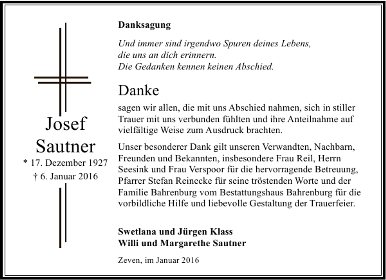 <p>Danksagung<br />Und immer sind irgendwo Spuren deines Lebens,<br />die uns an dich erinnern.<br />Die Gedanken kennen keinen Abschied.</p><p>Danke</p><p>Josef<br />Sautner</p><p>* 17. Dezember 1927<br />† 6. Januar 2016</p><p>sagen wir allen, die mit uns Abschied nahmen, sich in stiller<br />Trauer mit uns verbunden fühlten und ihre Anteilnahme auf<br />vielfältige Weise zum Ausdruck brachten.<br />Unser besonderer Dank gilt unseren Verwandten, Nachbarn,<br />Freunden und Bekannten, insbesondere Frau Reil, Herrn<br />Seesink und Frau Verspoor für die hervorragende Betreuung,<br />Pfarrer Stefan Reinecke für seine tröstenden Worte und der<br />Familie Bahrenburg vom Bestattungshaus Bahrenburg für die<br />vorbildliche Hilfe und liebevolle Gestaltung der Trauerfeier.<br />Swetlana und Jürgen Klass<br />Willi und Margarethe Sautner<br />Zeven, im Januar 2016</p>