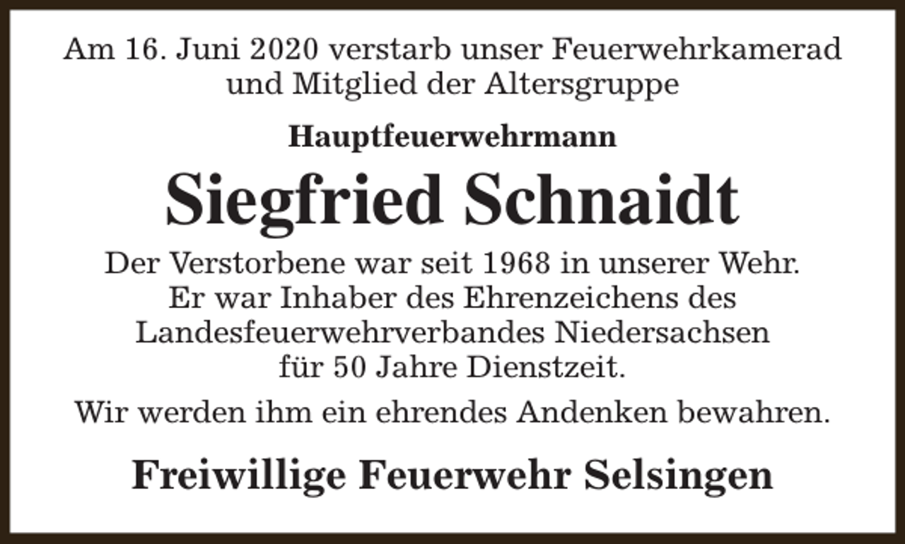 <p>Am 16. Juni 2020 verstarb unser Feuerwehrkamerad<br />und Mitglied der Altersgruppe<br />Hauptfeuerwehrmann</p><p>Siegfried Schnaidt</p><p>Der Verstorbene war seit 1968 in unserer Wehr.<br />Er war Inhaber des Ehrenzeichens des<br />Landesfeuerwehrverbandes Niedersachsen<br />für 50 Jahre Dienstzeit.<br />Wir werden ihm ein ehrendes Andenken bewahren.</p><p>Freiwillige Feuerwehr Selsingen</p>