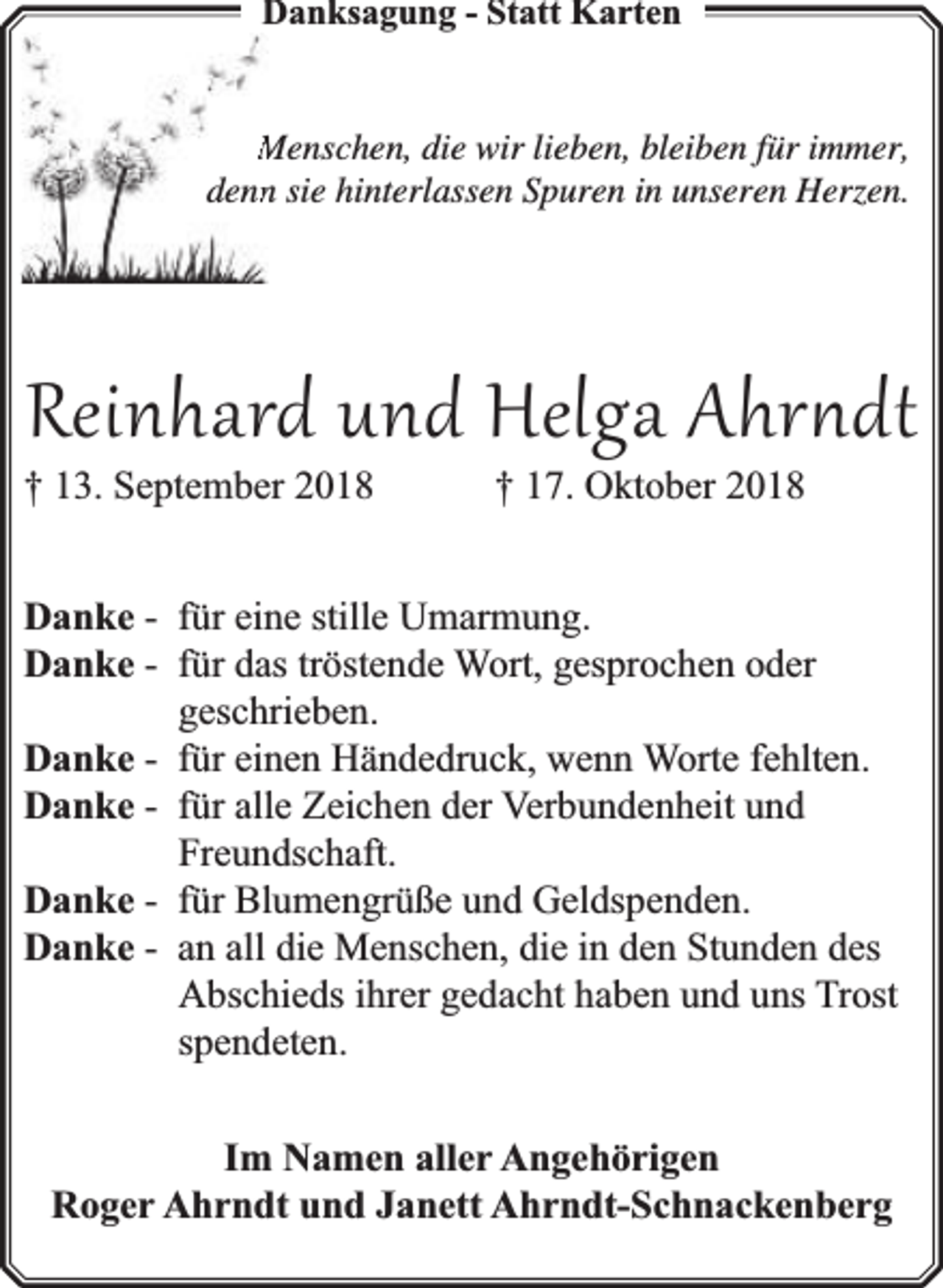 <p>Danksagung - Statt Karten<br />Menschen, die wir lieben, bleiben für immer,<br />dennn sie hinterlassen Spuren in unseren Herzen.</p><p>Reinhard und Helga Ahr dt</p><p>† 13. September 2018</p><p>† 17. Oktober 2018</p><p>Danke - für eine stille Umarmung.<br />Danke - für das tröstende Wort, gesprochen oder<br />geschrieben.<br />Danke - für einen Händedruck, wenn Worte fehlten.<br />Danke - für alle Zeichen der Verbundenheit und<br />Freundschaft.<br />Danke - für Blumengrüße und Geldspenden.<br />Danke - an all die Menschen, die in den Stunden des<br />Abschieds ihrer gedacht haben und uns Trost<br />spendeten.<br />Im Namen aller Angehörigen<br />Roger Ahrndt und Janett Ahrndt-Schnackenberg</p>