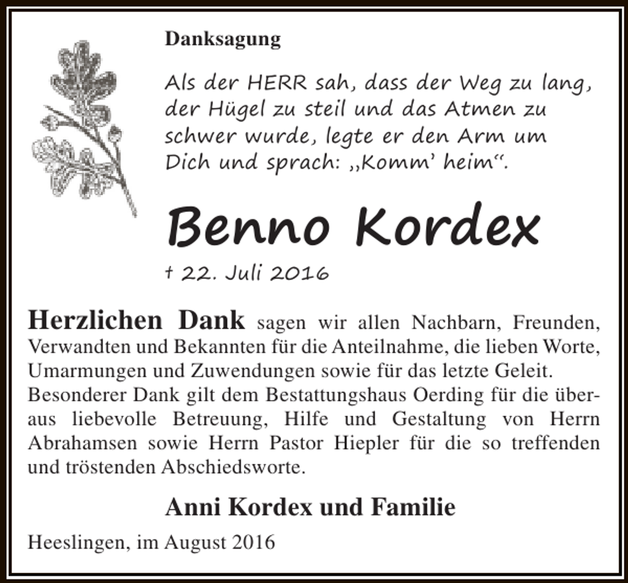 <p>Danksagung<br />Als der HERR sah, dass der Weg zu lang,<br />der Hügel zu steil und das Atmen zu<br />schwer wurde, legte er den Arm um<br />Dich und sprach: „Komm’ heim“.</p><p>Benno Kordex<br />† 22. Juli 2016</p><p>Herzlichen Dank</p><p>sagen wir allen Nachbarn, Freunden,<br />Verwandten und Bekannten für die Anteilnahme, die lieben Worte,<br />Umarmungen und Zuwendungen sowie für das letzte Geleit.<br />Besonderer Dank gilt dem Bestattungshaus Oerding für die überaus liebevolle Betreuung, Hilfe und Gestaltung von Herrn<br />Abrahamsen sowie Herrn Pastor Hiepler für die so treffenden<br />und tröstenden Abschiedsworte.</p><p>Anni Kordex und Familie<br />Heeslingen, im August 2016</p>