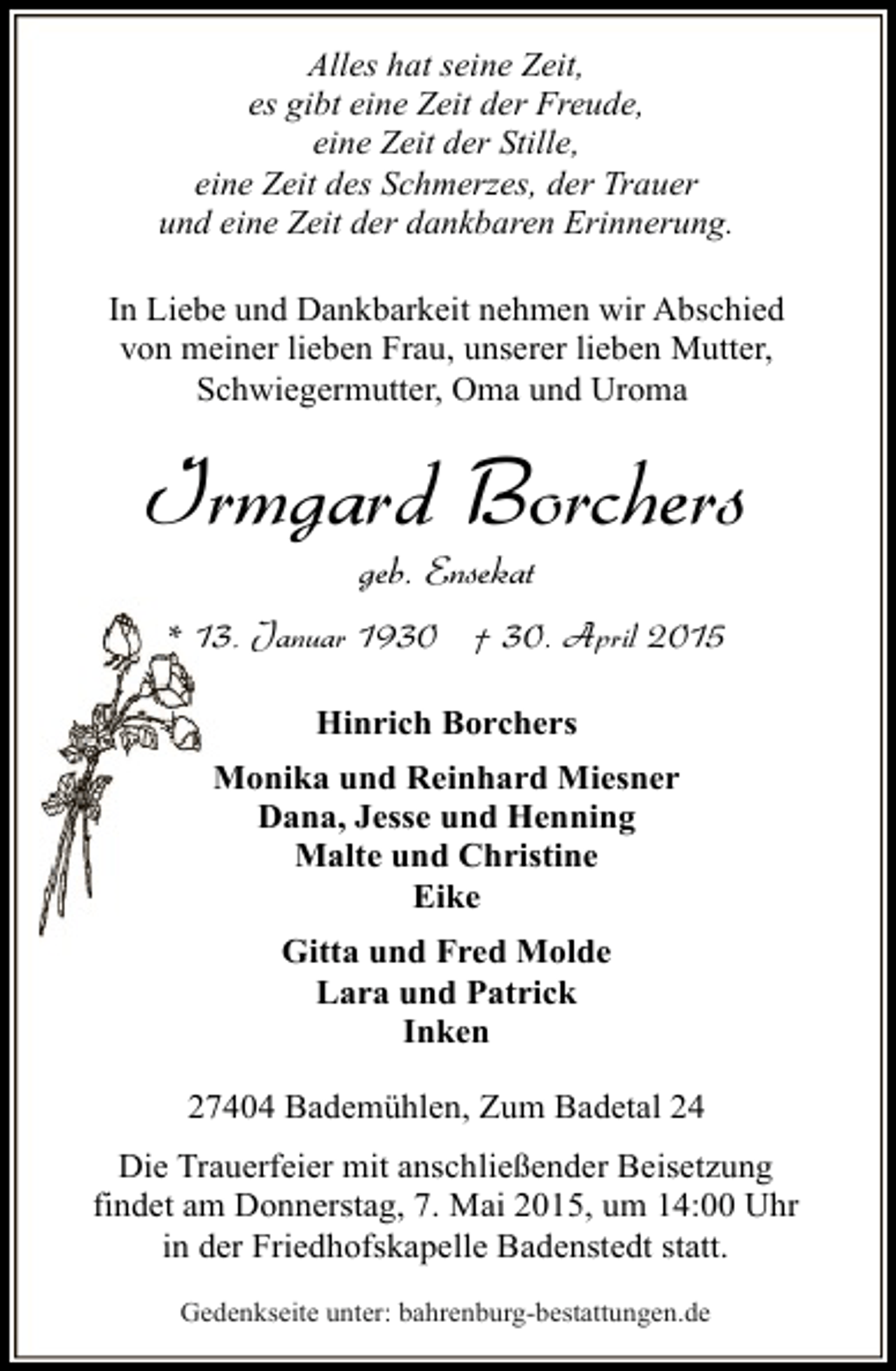<p>Alles hat seine Zeit,<br />es gibt eine Zeit der Freude,<br />eine Zeit der Stille,<br />eine Zeit des Schmerzes, der Trauer<br />und eine Zeit der dankbaren Erinnerung.<br />In Liebe und Dankbarkeit nehmen wir Abschied<br />von meiner lieben Frau, unserer lieben Mutter,<br />Schwiegermutter, Oma und Uroma</p><p>Irmgard Borchers<br />geb. Ensekat</p><p>* 13. Januar 1930 † 30. April 2015<br />Hinrich Borchers<br />Monika und Reinhard Miesner<br />Dana, Jesse und Henning<br />Malte und Christine<br />Eike<br />Gitta und Fred Molde<br />Lara und Patrick<br />Inken<br />27404 Bademühlen, Zum Badetal 24<br />Die Trauerfeier mit anschließender Beisetzung<br />findet am Donnerstag, 7. Mai 2015, um 14:00 Uhr<br />in der Friedhofskapelle Badenstedt statt.<br />Gedenkseite unter: bahrenburg-bestattungen.de</p>