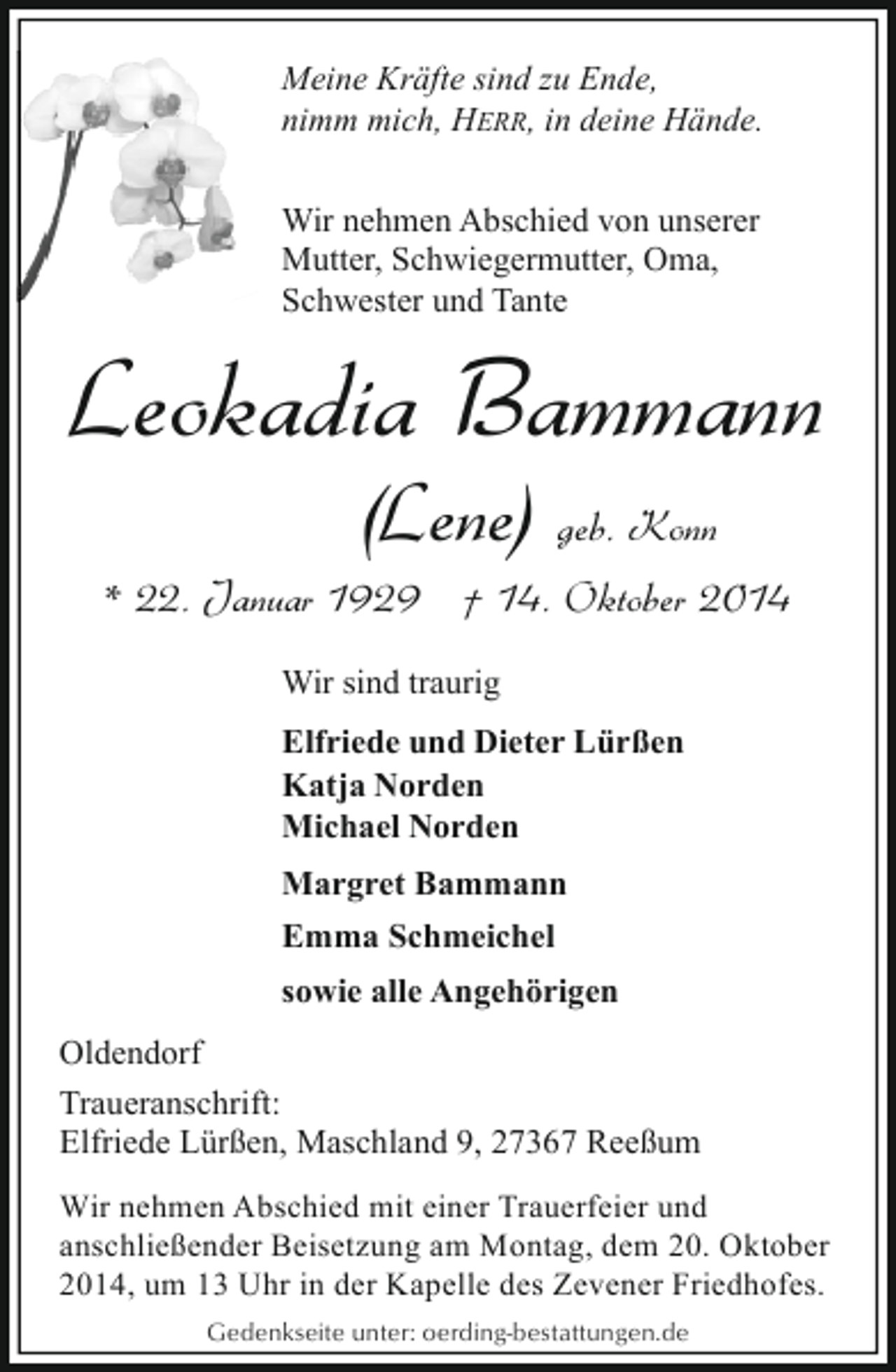<p>Meine Kräfte sind zu Ende,<br />nimm mich, HERR, in deine Hände.<br />Wir nehmen Abschied von unserer<br />Mutter, Schwiegermutter, Oma,<br />Schwester und Tante</p><p>Leokadia Bammann<br />(Lene) geb. Konn</p><p>* 22. Januar 1929 † 14. Oktober 2014<br />Wir sind traurig<br />Elfriede und Dieter Lürßen<br />Katja Norden<br />Michael Norden<br />Margret Bammann<br />Emma Schmeichel<br />sowie alle Angehörigen<br />Oldendorf<br />Traueranschrift:<br />Elfriede Lürßen, Maschland 9, 27367 Reeßum<br />Wir nehmen Abschied mit einer Trauerfeier und<br />anschließender Beisetzung am Montag, dem 20. Oktober<br />2014, um 13 Uhr in der Kapelle des Zevener Friedhofes.<br />Gedenkseite unter: oerding-bestattungen.de</p>