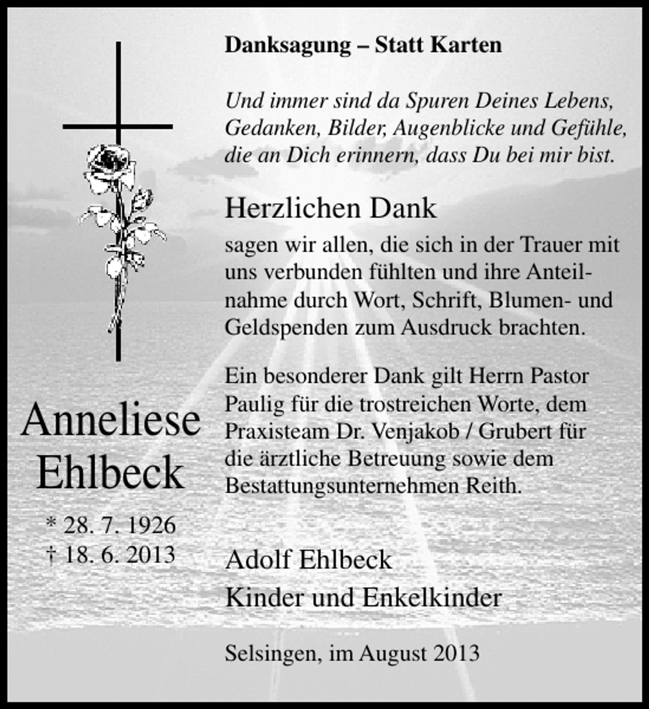 <p>Danksagung – Statt Karten<br />Und immer sind da Spuren Deines Lebens,<br />Gedanken, Bilder, Augenblicke und Gefühle,<br />die an Dich erinnern, dass Du bei mir bist.</p><p>Herzlichen Dank<br />sagen wir allen, die sich in der Trauer mit<br />uns verbunden fühlten und ihre Anteil­<br />nahme durch Wort, Schrift, Blumen­ und<br />Geldspenden zum Ausdruck brachten.</p><p>Anneliese<br />Ehlbeck<br />* 28. 7. 1926<br />† 18. 6. 2013</p><p>Ein besonderer Dank gilt Herrn Pastor<br />Paulig für die trostreichen Worte, dem<br />Praxisteam Dr. Venjakob / Grubert für<br />die ärztliche Betreuung sowie dem<br />Bestattungsunternehmen Reith.</p><p>Adolf Ehlbeck<br />Kinder und Enkelkinder<br />Selsingen, im August 2013</p>