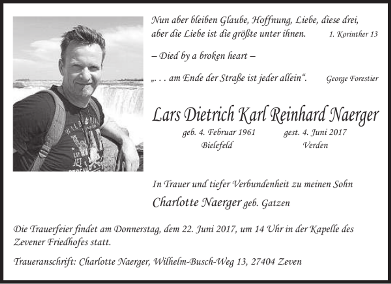 <p>Nun aber bleiben Glaube, Hoffnung, Liebe, diese drei,<br />aber die Liebe ist die größte unter ihnen.<br />1. Korinther 13<br />– Died by a broken heart –<br />„. . . am Ende der Straße ist jeder allein“.</p><p>George Forestier</p><p>Lars Dietrich Karl Reinhard Naerger<br />geb. 4. Februar 1961<br />Bielefeld</p><p>gest. 4. Juni 2017<br />Verden</p><p>In Trauer und tiefer Verbundenheit zu meinen Sohn</p><p>Charlotte Naerger geb. Gatzen<br />Die Trauerfeier findet am Donnerstag, dem 22. Juni 2017, um 14 Uhr in der Kapelle des<br />Zevener Friedhofes statt.<br />Traueranschrift: Charlotte Naerger, Wilhelm-Busch-Weg 13, 27404 Zeven</p>