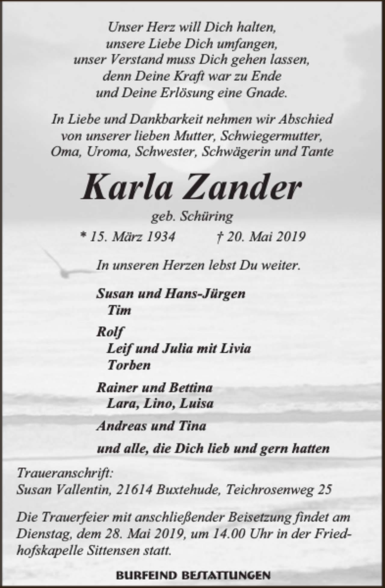 <p>Unser Herz will Dich halten,<br />unsere Liebe Dich umfangen,<br />unser Verstand muss Dich gehen lassen,<br />denn Deine Kraft war zu Ende<br />und Deine Erlösung eine Gnade.<br />In Liebe und Dankbarkeit nehmen wir Abschied<br />von unserer lieben Mutter, Schwiegermutter,<br />Oma, Uroma, Schwester, Schwägerin und Tante</p><p>Karla Zander</p><p>geb. Schüring<br />* 15. März 1934<br />† 20. Mai 2019<br />In unseren Herzen lebst Du weiter.<br />Susan und Hans-Jürgen<br />Tim<br />Rolf<br />Leif und Julia mit Livia<br />Torben<br />Rainer und Bettina<br />Lara, Lino, Luisa<br />Andreas und Tina<br />und alle, die Dich lieb und gern hatten<br />Traueranschrift:<br />Susan Vallentin, 21614 Buxtehude, Teichrosenweg 25<br />Die Trauerfeier mit anschließender Beisetzung findet am<br />Dienstag, dem 28. Mai 2019, um 14.00 Uhr in der Friedhofskapelle Sittensen statt.<br />Burfeind Bestattungen</p>