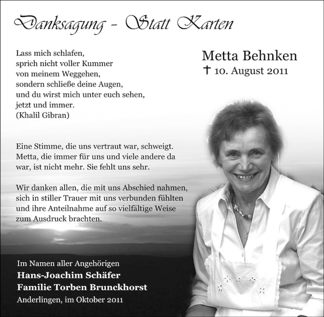 <p>Danksagung – Statt Karten<br />Lass mich schlafen,<br />sprich nicht voller Kummer<br />von meinem Weggehen,<br />sondern schließe deine Augen,<br />und du wirst mich unter euch sehen,<br />jetzt und immer.<br />(Khalil Gibran)</p><p>Eine Stimme, die uns vertraut war, schweigt.<br />Metta, die immer für uns und viele andere da<br />war, ist nicht mehr. Sie fehlt uns sehr.<br />Wir danken allen, die mit uns Abschied nahmen,<br />sich in stiller Trauer mit uns verbunden fühlten<br />und ihre Anteilnahme auf so vielfältige Weise<br />zum Ausdruck brachten.</p><p>Im Namen aller Angehörigen</p><p>Hans-Joachim Schäfer<br />Familie Torben Brunckhorst<br />Anderlingen, im Oktober 2011</p><p>Metta Behnken<br />10. August 2011</p>