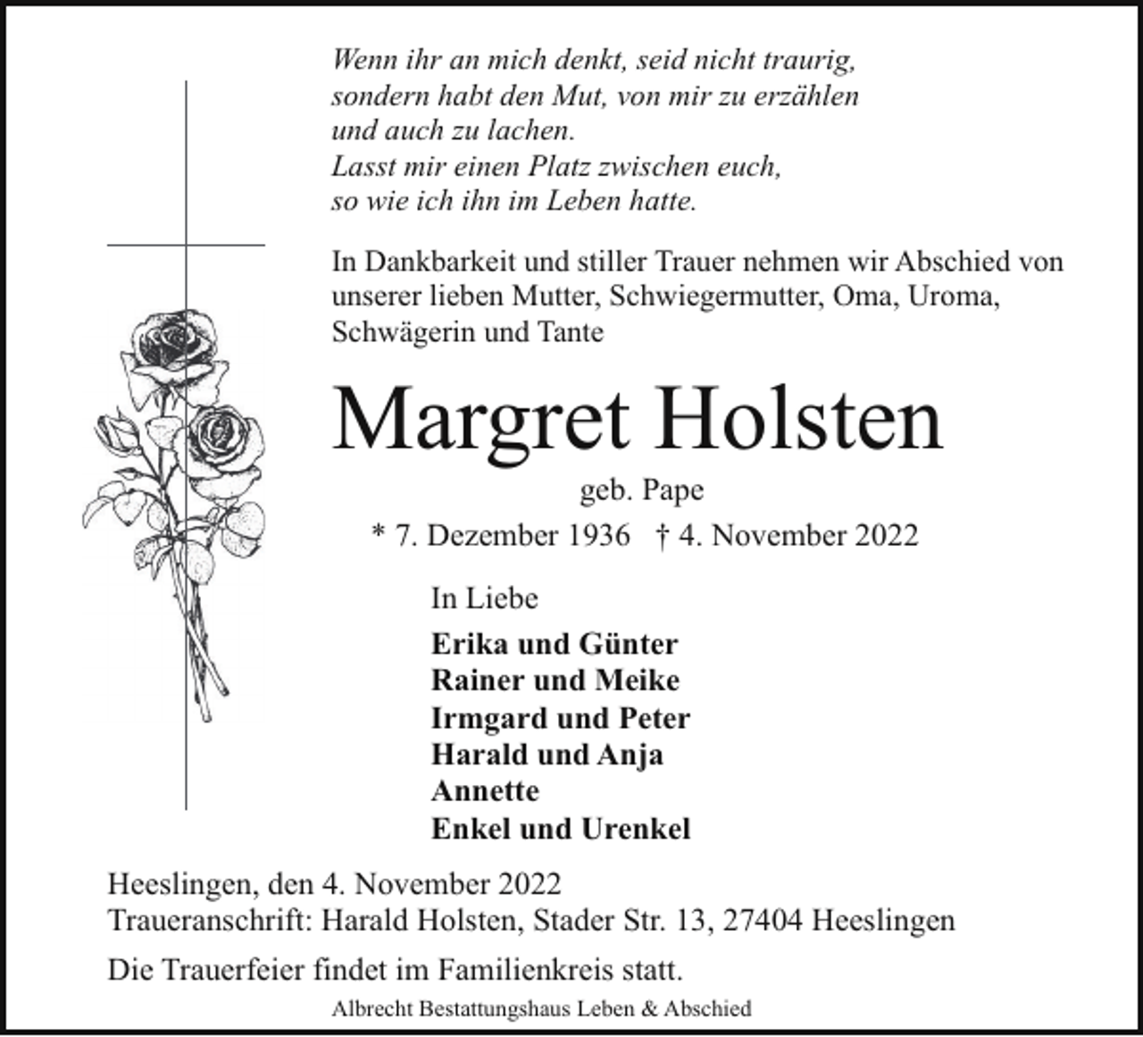 <p>Wenn ihr an mich denkt, seid nicht traurig,<br />sondern habt den Mut, von mir zu erzählen<br />und auch zu lachen.<br />Lasst mir einen Platz zwischen euch,<br />so wie ich ihn im Leben hatte.<br />In Dankbarkeit und stiller Trauer nehmen wir Abschied von<br />unserer lieben Mutter, Schwiegermutter, Oma, Uroma,<br />Schwägerin und Tante</p><p>Margret Holsten<br />geb. Pape<br />* 7. Dezember 1936 † 4. November 2022<br />In Liebe<br />Erika und Günter<br />Rainer und Meike<br />Irmgard und Peter<br />Harald und Anja<br />Annette<br />Enkel und Urenkel<br />Heeslingen, den 4. November 2022<br />Traueranschrift: Harald Holsten, Stader Str. 13, 27404 Heeslingen<br />Die Trauerfeier findet im Familienkreis statt.<br />Albrecht Bestattungshaus Leben &amp; Abschied</p>