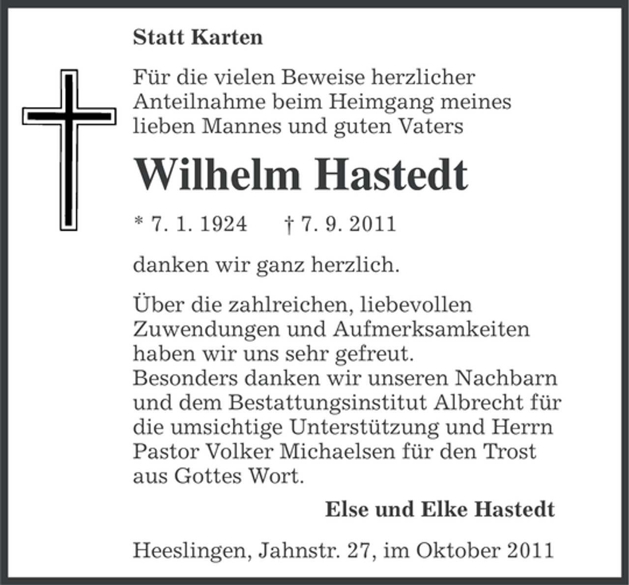 <p>Statt Karten<br />Für die vielen Beweise herzlicher<br />Anteilnahme beim Heimgang meines<br />lieben Mannes und guten Vaters</p><p>Wilhelm Hastedt<br />* 7. 1. 1924</p><p>† 7. 9. 2011</p><p>danken wir ganz herzlich.<br />Über die zahlreichen, liebevollen<br />Zuwendungen und Aufmerksamkeiten<br />haben wir uns sehr gefreut.<br />Besonders danken wir unseren Nachbarn<br />und dem Bestattungsinstitut Albrecht für<br />die umsichtige Unterstützung und Herrn<br />Pastor Volker Michaelsen für den Trost<br />aus Gottes Wort.<br />Else und Elke Hastedt<br />Heeslingen, Jahnstr. 27, im Oktober 2011</p>