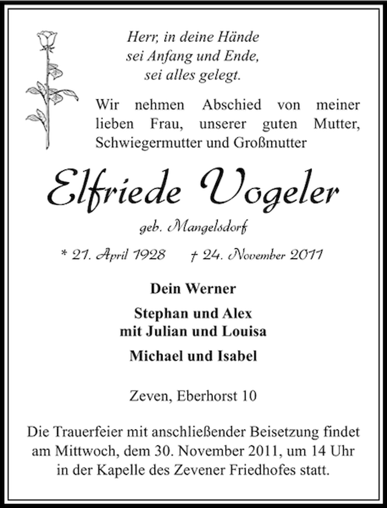 <p>Herr, in deine Hände<br />sei Anfang und Ende,<br />sei alles gelegt.<br />Wir nehmen Abschied von meiner<br />lieben Frau, unserer guten Mutter,<br />Schwiegermutter und Großmutter</p><p>Elfriede Vogeler<br />geb. Mangelsdorf<br />* 21. April 1928</p><p>† 24. November 2011</p><p>Dein Werner<br />Stephan und Alex<br />mit Julian und Louisa<br />Michael und Isabel<br />Zeven, Eberhorst 10<br />Die Trauerfeier mit anschließender Beisetzung findet<br />am Mittwoch, dem 30. November 2011, um 14 Uhr<br />in der Kapelle des Zevener Friedhofes statt.</p>
