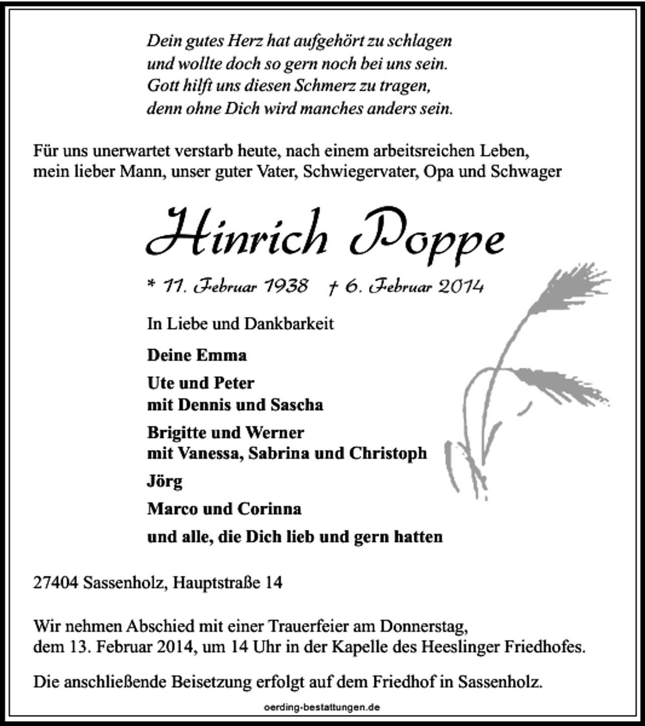 <p>Dein gutes Herz hat aufgehört zu schlagen<br />und wollte doch so gern noch bei uns sein.<br />Gott hilft uns diesen Schmerz zu tragen,<br />denn ohne Dich wird manches anders sein.<br />Für uns unerwartet verstarb heute, nach einem arbeitsreichen Leben,<br />mein lieber Mann, unser guter Vater, Schwiegervater, Opa und Schwager</p><p>Hinrich Poppe<br />* 11. Februar 1938 † 6. Februar 2014<br />In Liebe und Dankbarkeit<br />Deine Emma<br />Ute und Peter<br />mit Dennis und Sascha<br />Brigitte und Werner<br />mit Vanessa, Sabrina und Christoph<br />Jörg<br />Marco und Corinna<br />und alle, die Dich lieb und gern hatten<br />27404 Sassenholz, Hauptstraße 14<br />Wir nehmen Abschied mit einer Trauerfeier am Donnerstag,<br />dem 13. Februar 2014, um 14 Uhr in der Kapelle des Heeslinger Friedhofes.<br />Die anschließende Beisetzung erfolgt auf dem Friedhof in Sassenholz.<br />oerding-bestattungen.de</p>