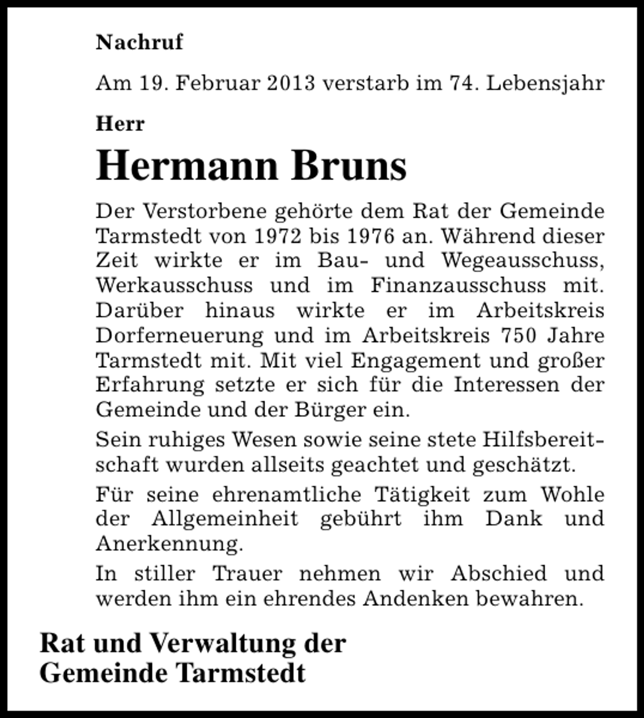 <p>Nachruf<br />Am 19. Februar 2013 verstarb im 74. Lebensjahr<br />Herr</p><p>Hermann Bruns<br />Der Verstorbene gehörte dem Rat der Gemeinde<br />Tarmstedt von 1972 bis 1976 an. Während dieser<br />Zeit wirkte er im Bau- und Wegeausschuss,<br />Werkausschuss und im Finanzausschuss mit.<br />Darüber hinaus wirkte er im Arbeitskreis<br />Dorferneuerung und im Arbeitskreis 750 Jahre<br />Tarmstedt mit. Mit viel Engagement und großer<br />Erfahrung setzte er sich für die Interessen der<br />Gemeinde und der Bürger ein.<br />Sein ruhiges Wesen sowie seine stete Hilfsbereitschaft wurden allseits geachtet und geschätzt.<br />Für seine ehrenamtliche Tätigkeit zum Wohle<br />der Allgemeinheit gebührt ihm Dank und<br />Anerkennung.<br />In stiller Trauer nehmen wir Abschied und<br />werden ihm ein ehrendes Andenken bewahren.</p><p>Rat und Verwaltung der<br />Gemeinde Tarmstedt</p>