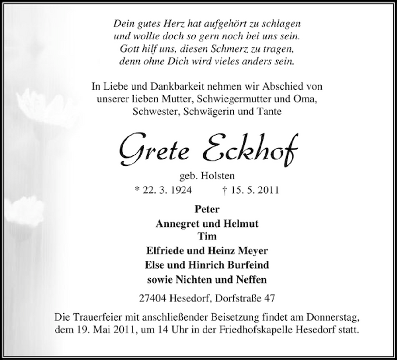 <p>Dein gutes Herz hat aufgehört zu schlagen und wollte doch so gern noch bei uns sein. Gott hilf uns, diesen Schmerz zu tragen, denn ohne Dich wird vieles anders sein. In Liebe und Dankbarkeit nehmen wir Abschied von unserer lieben Mutter, Schwiegermutter und Oma, Schwester, Schwägerin und Tante</p><p>Grete Eckhof<br />geb. Holsten * 22. 3. 1924 † 15. 5. 2011 Peter Annegret und Helmut Tim Elfriede und Heinz Meyer Else und Hinrich Burfeind sowie Nichten und Neffen 27404 Hesedorf, Dorfstraße 47 Die Trauerfeier mit anschließender Beisetzung findet am Donnerstag, dem 19. Mai 2011, um 14 Uhr in der Friedhofskapelle Hesedorf statt.</p>
