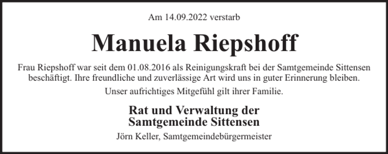 <p>Am 14.09.2022 verstarb</p><p>Manuela Riepshoff<br />Frau Riepshoff war seit dem 01.08.2016 als Reinigungskraft bei der Samtgemeinde Sittensen<br />beschäftigt. Ihre freundliche und zuverlässige Art wird uns in guter Erinnerung bleiben.<br />Unser aufrichtiges Mitgefühl gilt ihrer Familie.</p><p>Rat und Verwaltung der<br />Samtgemeinde Sittensen<br />Jörn Keller, Samtgemeindebürgermeister</p>