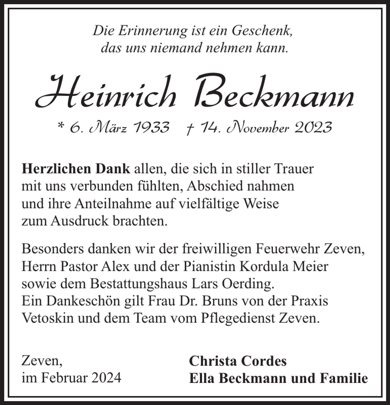 <p>Die Erinnerung ist ein Geschenk,<br />das uns niemand nehmen kann.</p><p>Heinrich Beckmann<br />* 6. März 1933 † 14. November 2023</p><p>Herzlichen Dank allen, die sich in stiller Trauer<br />mit uns verbunden fühlten, Abschied nahmen<br />und ihre Anteilnahme auf vielfältige Weise<br />zum Ausdruck brachten.<br />Besonders danken wir der freiwilligen Feuerwehr Zeven,<br />Herrn Pastor Alex und der Pianistin Kordula Meier<br />sowie dem Bestattungshaus Lars Oerding.<br />Ein Dankeschön gilt Frau Dr. Bruns von der Praxis<br />Vetoskin und dem Team vom Pflegedienst Zeven.<br />Zeven,<br />im Februar 2024</p><p>Christa Cordes<br />Ella Beckmann und Familie</p>