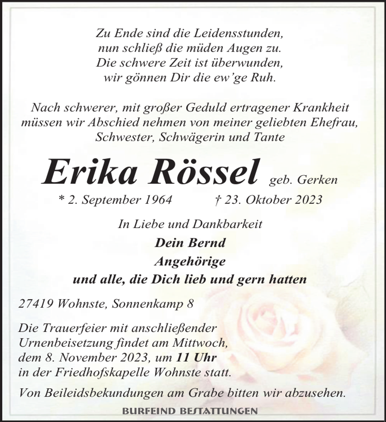 <p>Zu Ende sind die Leidensstunden,<br />nun schließ die müden Augen zu.<br />Die schwere Zeit ist überwunden,<br />wir gönnen Dir die ew’ge Ruh.<br />Nach schwerer, mit großer Geduld ertragener Krankheit<br />müssen wir Abschied nehmen von meiner geliebten Ehefrau,<br />Schwester, Schwägerin und Tante</p><p>Erika Rössel<br />* 2. September 1964</p><p>geb. Gerken</p><p>† 23. Oktober 2023</p><p>In Liebe und Dankbarkeit</p><p>Dein Bernd<br />Angehörige<br />und alle, die Dich lieb und gern hatten<br />27419 Wohnste, Sonnenkamp 8<br />Die Trauerfeier mit anschließender<br />Urnenbeisetzung findet am Mittwoch,<br />dem 8. November 2023, um 11 Uhr<br />in der Friedhofskapelle Wohnste statt.<br />Von Beileidsbekundungen am Grabe bitten wir abzusehen.<br />Burfeind Bestattungen</p>