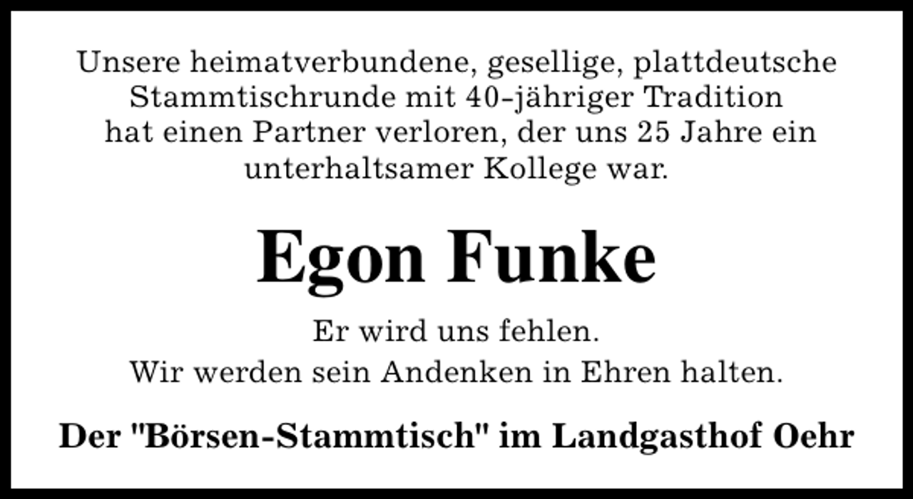 <p>Unsere heimatverbundene, gesellige, plattdeutsche<br />Stammtischrunde mit 40-jähriger Tradition<br />hat einen Partner verloren, der uns 25 Jahre ein<br />unterhaltsamer Kollege war.</p><p>Egon Funke<br />Er wird uns fehlen.<br />Wir werden sein Andenken in Ehren halten.</p><p>Der "Börsen-Stammtisch" im Landgasthof Oehr</p>