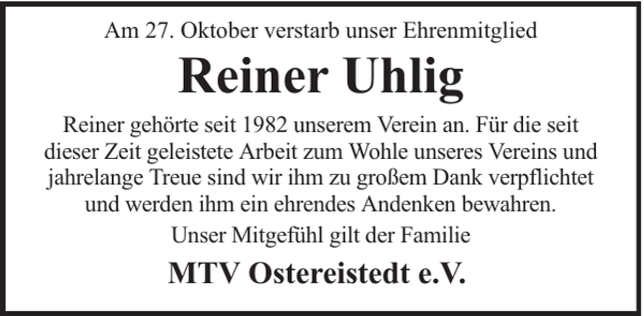 <p>Am 27. Oktober verstarb unser Ehrenmitglied</p><p>Reiner Uhlig</p><p>Reiner gehörte seit 1982 unserem Verein an. Für die seit<br />dieser Zeit geleistete Arbeit zum Wohle unseres Vereins und<br />jahrelange Treue sind wir ihm zu großem Dank verpflichtet<br />und werden ihm ein ehrendes Andenken bewahren.<br />Unser Mitgefühl gilt der Familie</p><p>MTV Ostereistedt e.V.</p>