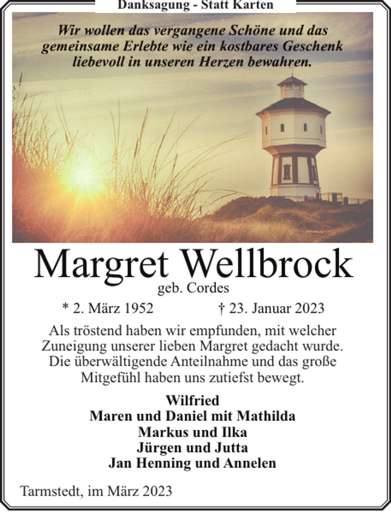 <p>Danksagung - Statt Karten</p><p>Margret Wellbrock<br />geb. Cordes<br />* 2. März 1952<br />† 23. Januar 2023<br />Als tröstend haben wir empfunden, mit welcher<br />Zuneigung unserer lieben Margret gedacht wurde.<br />Die überwältigende Anteilnahme und das große<br />Mitgefühl haben uns zutiefst bewegt.<br />Wilfried<br />Maren und Daniel mit Mathilda<br />Markus und Ilka<br />Jürgen und Jutta<br />Jan Henning und Annelen<br />Tarmstedt, im März 2023</p>